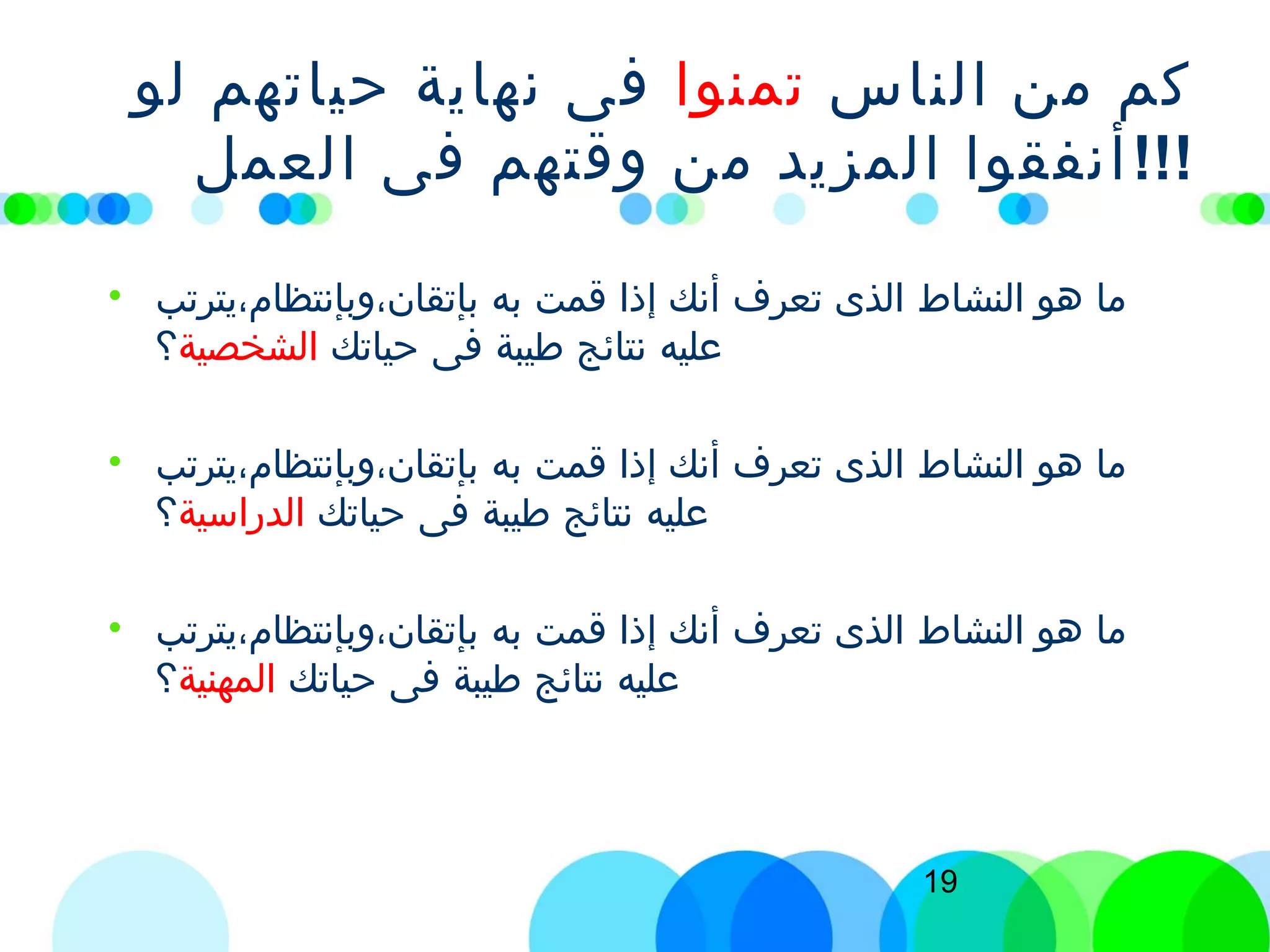 19
‫الناس‬ ‫من‬ ‫كم‬‫تمنوا‬‫لو‬ ‫حياتهم‬ ‫نهاية‬ ‫فى‬
‫العمل‬ ‫فى‬ ‫وقتهم‬ ‫من‬ ‫المزيد‬ ‫أنفقوا‬!!!
• ‫بإتقان،وبإنتظام،يترتب‬ ‫به‬ ‫قمت‬ ‫إذا‬ ‫أنك‬ ‫تعرف‬ ‫الذى‬ ‫النشاط‬ ‫هو‬ ‫ما‬
‫حياتك‬ ‫فى‬ ‫طيبة‬ ‫نتائج‬ ‫عليه‬‫الشخصية‬‫؟‬
• ‫بإتقان،وبإنتظام،يترتب‬ ‫به‬ ‫قمت‬ ‫إذا‬ ‫أنك‬ ‫تعرف‬ ‫الذى‬ ‫النشاط‬ ‫هو‬ ‫ما‬
‫حياتك‬ ‫فى‬ ‫طيبة‬ ‫نتائج‬ ‫عليه‬‫الدراسية‬‫؟‬
• ‫بإتقان،وبإنتظام،يترتب‬ ‫به‬ ‫قمت‬ ‫إذا‬ ‫أنك‬ ‫تعرف‬ ‫الذى‬ ‫النشاط‬ ‫هو‬ ‫ما‬
‫حياتك‬ ‫فى‬ ‫طيبة‬ ‫نتائج‬ ‫عليه‬‫المهنية‬‫؟‬
 