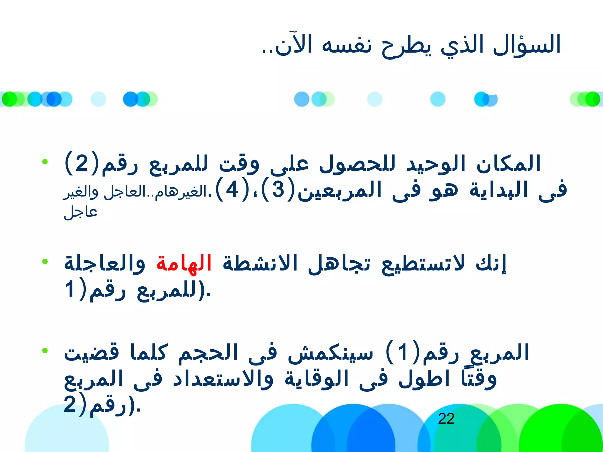22
..‫الن‬ ‫نفسه‬ ‫يطرح‬ ‫الذي‬ ‫السؤال‬‫في‬ ‫اعيش‬ ‫كيف‬
)‫رقم‬ ‫المربع‬2(‫؟‬
• )‫رقم‬ ‫للمربع‬ ‫وقت‬ ‫على‬ ‫للحصول‬ ‫الوحيد‬ ‫المكان‬2(
)‫المربعين‬ ‫فى‬ ‫هو‬ ‫البداية‬ ‫فى‬3) (،4.(..‫والغير‬ ‫العاجل‬ ‫الغيرهام‬
‫عاجل‬
• ‫النشطة‬ ‫تجاهل‬ ‫لتستطيع‬ ‫إنك‬‫الهامة‬‫والعاجلة‬
)‫رقم‬ ‫للمربع‬1 ).
• )‫رقم‬ ‫المربع‬1(‫قضيت‬ ‫كلما‬ ‫الحجم‬ ‫فى‬ ‫سينكمش‬
‫المربع‬ ‫فى‬ ‫والستعداد‬ ‫الوقاية‬ ‫فى‬ ‫اطول‬ ‫وقتا‬
)‫رقم‬2 ).
 