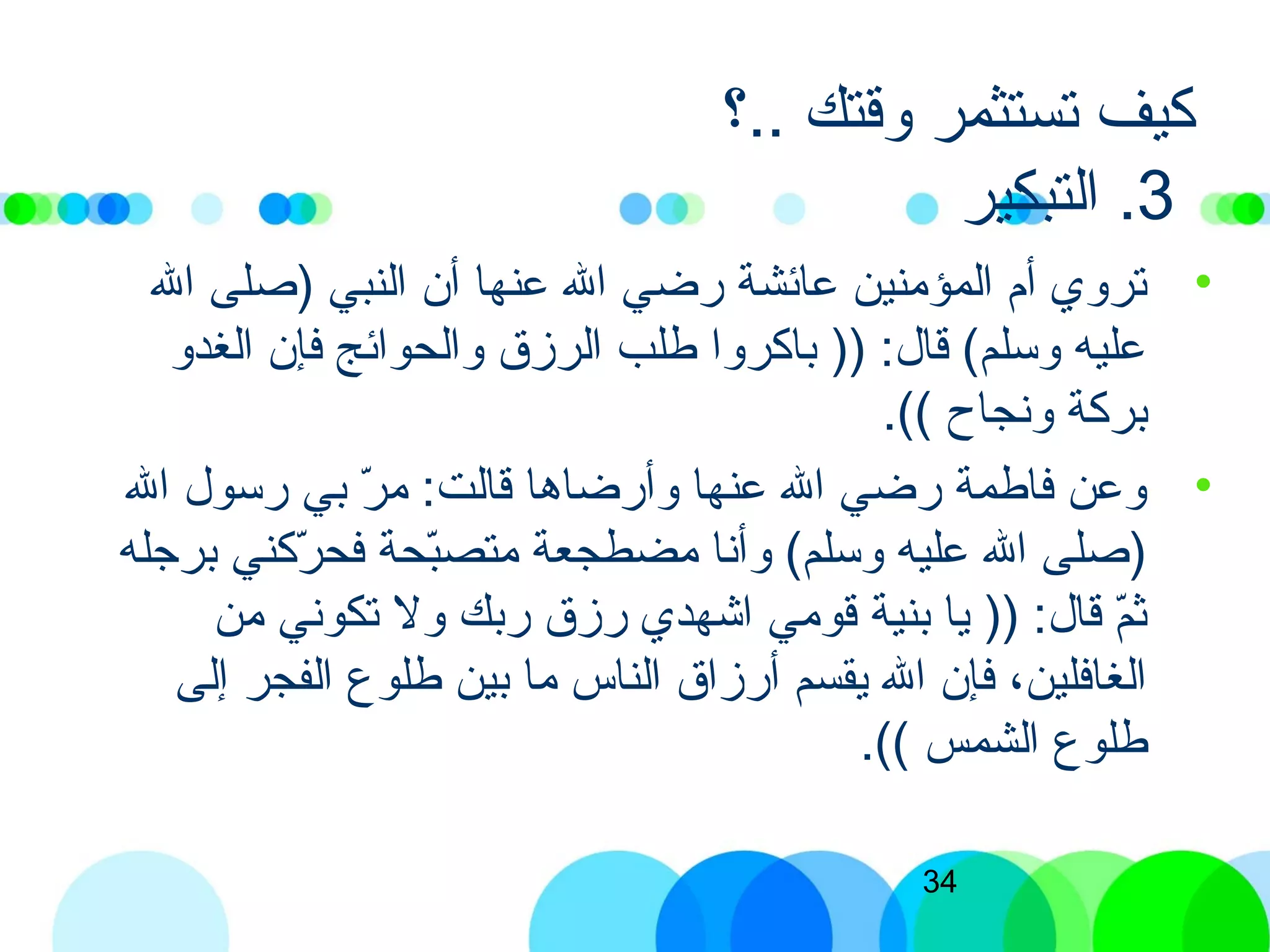 34
‫..؟‬ ‫وقتك‬ ‫تستثمر‬ ‫كيف‬
3‫التبكير‬ .
•‫ال‬ ‫)صلى‬ ‫النبي‬ ‫أن‬ ‫عنها‬ ‫ال‬ ‫برضي‬ ‫عائشة‬ ‫المؤمنين‬ ‫أم‬ ‫تروي‬
‫الغدو‬ ‫فإن‬ ‫والحوائج‬ ‫الرزق‬ ‫طلب‬ ‫باكروا‬ )) :‫قال‬ (‫وسلم‬ ‫عليه‬
.(( ‫ونجاح‬ ‫بركة‬
•‫ال‬ ‫برسول‬ ‫بي‬ ‫ر‬ّ  ‫م‬ :‫قالت‬ ‫وأبرضاها‬ ‫عنها‬ ‫ال‬ ‫برضي‬ ‫فاطمة‬ ‫وعن‬
‫برجله‬ ‫ركني‬ّ  ‫فح‬ ‫بحة‬ّ ‫متص‬ ‫مضطجعة‬ ‫وأنا‬ (‫وسلم‬ ‫عليه‬ ‫ال‬ ‫)صلى‬
‫من‬ ‫تكوني‬ ‫ول‬ ‫بربك‬ ‫برزق‬ ‫اشهدي‬ ‫قومي‬ ‫بنية‬ ‫يا‬ )) :‫قال‬ ‫م‬ّ ‫اث‬
‫إلى‬ ‫الفجر‬ ‫طلوع‬ ‫بين‬ ‫ما‬ ‫الناس‬ ‫أبرزاق‬ ‫يقسم‬ ‫ال‬ ‫فإن‬ ،‫الغافلين‬
.(( ‫الشمس‬ ‫طلوع‬
 