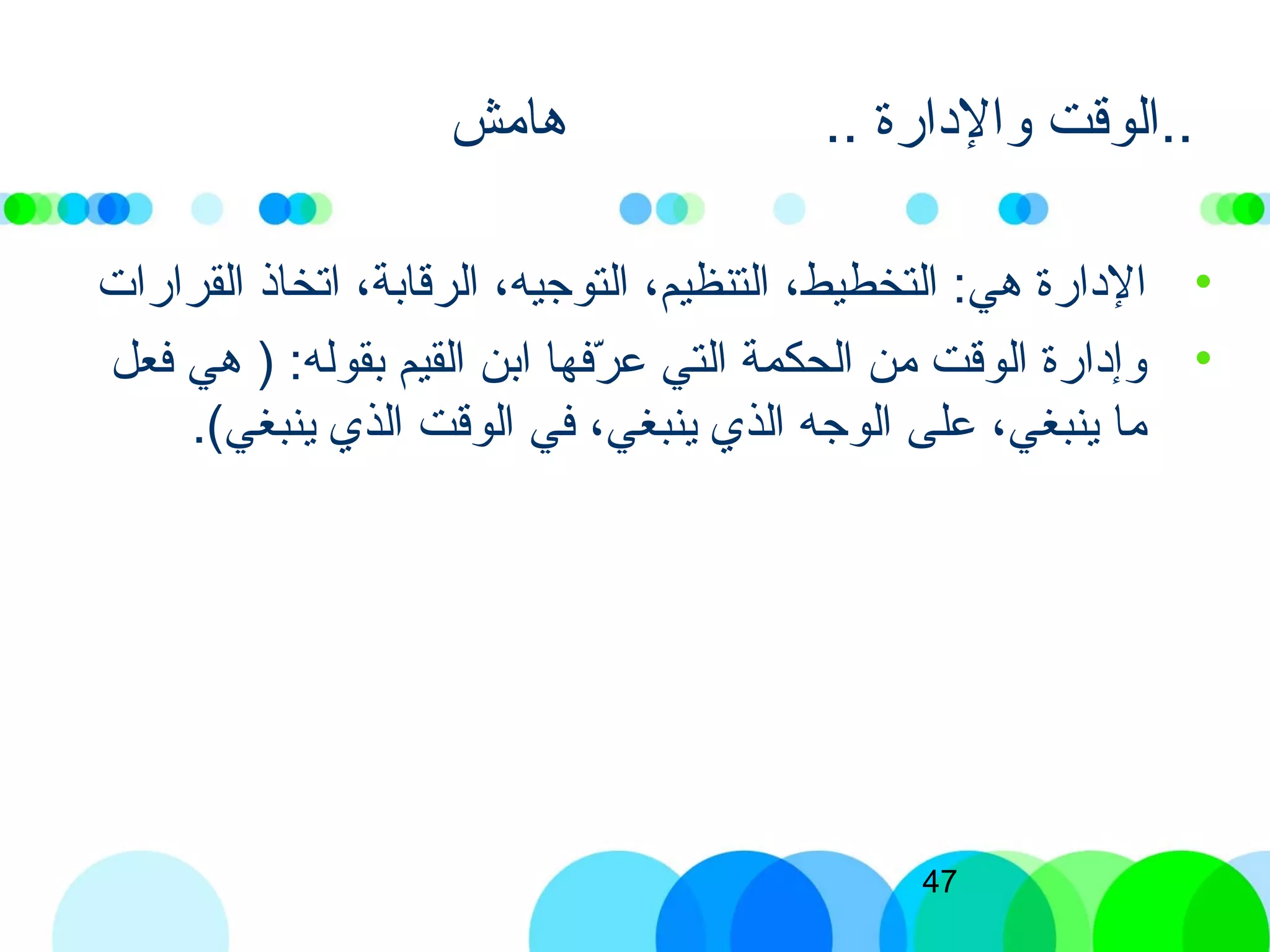 47
.. ‫والادارة‬ ‫الوقت‬‫هامش‬ ..
•‫القرارات‬ ‫اتخاذ‬ ،‫الرقابة‬ ،‫التوجيه‬ ،‫التنظيم‬ ،‫التخطيط‬ :‫هي‬ ‫الادارة‬
•‫فعل‬ ‫هي‬ ) :‫بقوله‬ ‫القيم‬ ‫ابن‬ ‫رفها‬ّ‫ف‬ ‫ع‬ ‫التي‬ ‫الحكمة‬ ‫من‬ ‫الوقت‬ ‫وإادارة‬
.(‫ينبغي‬ ‫الذي‬ ‫الوقت‬ ‫في‬ ،‫ينبغي‬ ‫الذي‬ ‫الوجه‬ ‫على‬ ،‫ينبغي‬ ‫ما‬
 