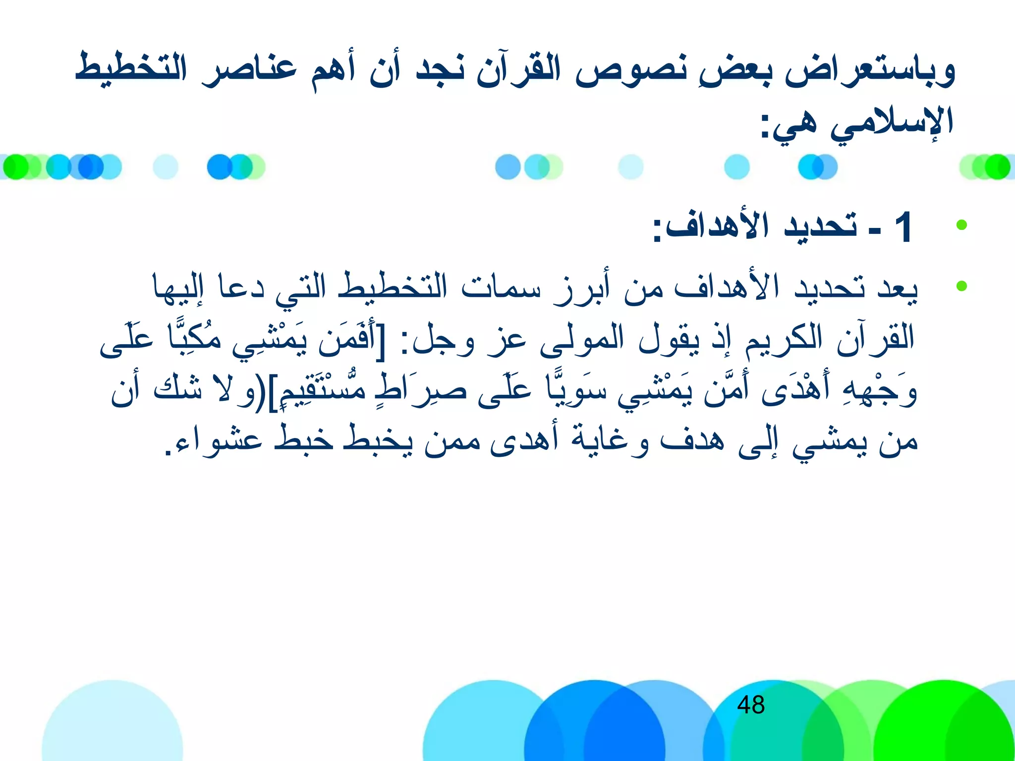 48
‫التخطيط‬ ‫عناصر‬ ‫أهم‬ ‫أن‬ ‫نجد‬ ‫القرآن‬ ‫نصوص‬ ‫ض‬ِ  ‫بع‬ ‫وباستعراض‬
:‫هي‬ ‫السليمي‬
•1:‫الهداف‬ ‫تحديد‬ -
•‫إليها‬ ‫ادعا‬ ‫التي‬ ‫التخطيط‬ ‫سمات‬ ‫أبرز‬ ‫من‬ ‫الهداف‬ ‫تحديد‬ ‫يعد‬
‫لى‬َ‫ ى‬‫ع‬َ‫ ى‬ ‫با‬ًّ‫ا‬‫ك‬ِ‫ّب‬ ‫م‬ُ‫ك‬ ‫شي‬ِ‫ّب‬ ‫م‬ْ‫ِش‬ ‫ي‬َ‫ ى‬ ‫من‬َ‫ ى‬ ‫ف‬َ‫ ى‬‫أ‬َ‫ ى‬] :‫وجل‬ ‫عز‬ ‫المولى‬ ‫يقول‬ ‫إذ‬ ‫الكريم‬ ‫القرآن‬
‫أن‬ ‫شك‬ ‫م)[)ول‬ٍ[‫قي‬ِ‫ّب‬‫ت‬َ‫ ى‬‫س‬ْ‫ِش‬ ‫م‬ُّ ‫ط‬ٍ[ ‫را‬َ‫ ى‬ ‫ص‬ِ‫ّب‬ ‫لى‬َ‫ ى‬‫ع‬َ‫ ى‬ ‫يا‬ًّ‫ا‬‫و‬ِ‫ّب‬ ‫س‬َ‫ ى‬ ‫شي‬ِ‫ّب‬ ‫م‬ْ‫ِش‬ ‫ي‬َ‫ ى‬ ‫من‬َّ‫ن‬ ‫أ‬َ‫ ى‬ ‫د ى‬َ‫ ى‬‫ه‬ْ‫ِش‬ ‫أ‬َ‫ ى‬ ‫ه‬ِ‫ّب‬ ‫ه‬ِ‫ّب‬ ‫ج‬ْ‫ِش‬ ‫و‬َ‫ ى‬
.‫عشواء‬ ‫خبط‬ ‫يخبط‬ ‫ممن‬ ‫أهد ى‬ ‫وغاية‬ ‫هدف‬ ‫إلى‬ ‫يمشي‬ ‫من‬
 