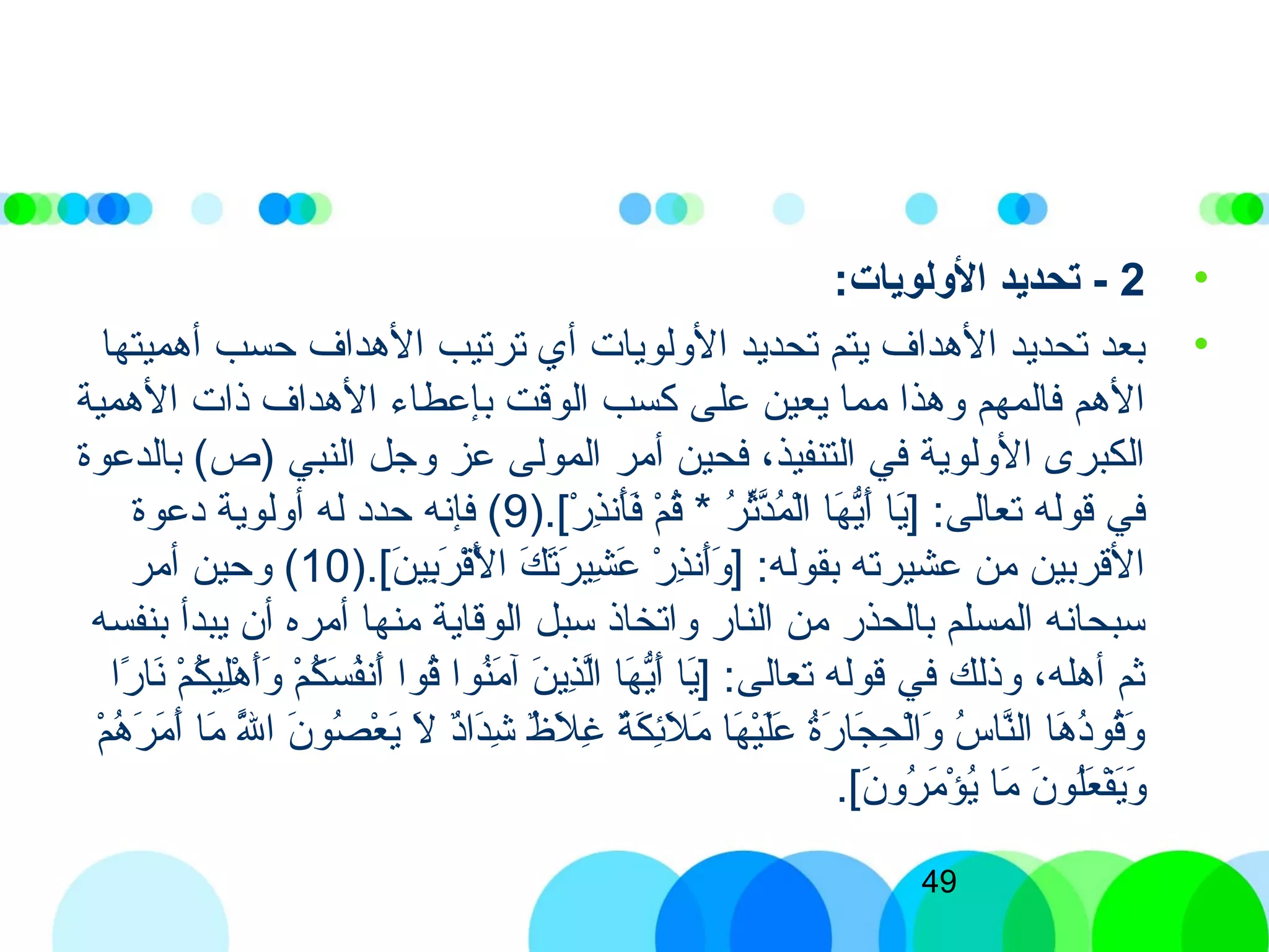 49
•2-:‫الولويات‬ ‫تحديد‬
•‫أهميتها‬ ‫حسب‬ ‫الهداف‬ ‫ترتيب‬ ‫أي‬ ‫الولويات‬ ‫تحديد‬ ‫يتم‬ ‫الهداف‬ ‫تحديد‬ ‫بعد‬
‫الهمية‬ ‫ذات‬ ‫الهداف‬ ‫بإعطاء‬ ‫الوقت‬ ‫كسب‬ ‫على‬ ‫يعين‬ ‫مما‬ ‫وهذا‬ ‫فالمهم‬ ‫الهم‬
‫بالدعوة‬ (‫)ص‬ ‫النبي‬ ‫وجل‬ ‫عز‬ ‫المولى‬ ‫أمر‬ ‫فحين‬ ،‫التنفيذ‬ ‫في‬ ‫الولوية‬ ‫الكبر ى‬
).[)‫ر‬ْ‫ِش‬ ‫ذ‬ِ‫ّب‬‫أذن‬َ‫ ى‬‫ف‬َ‫ ى‬ ‫م‬ْ‫ِش‬ ‫ق‬ُ‫ك‬ * ‫ر‬ُ‫ك‬ ‫ث‬ِّ‫ُر‬‫د‬َّ‫ن‬‫م‬ُ‫ك‬ ‫ل‬ْ‫ِش‬‫ا‬ ‫ها‬َ‫ ى‬ ‫ي‬ُّ‫أ‬َ‫ ى‬ ‫يا‬َ‫ ى‬] :‫تعالى‬ ‫قوله‬ ‫في‬9‫ادعوة‬ ‫أولوية‬ ‫له‬ ‫حداد‬ ‫فإذنه‬ (
).[)‫ن‬َ‫ ى‬ ‫بي‬ِ‫ّب‬‫ر‬َ‫ ى‬ ‫ق‬ْ‫ِش‬‫ل‬ْ‫ِش‬َ‫ ى‬ ‫ا‬ ‫ك‬َ‫ ى‬ ‫ت‬َ‫ ى‬‫ر‬َ‫ ى‬ ‫شي‬ِ‫ّب‬ ‫ع‬َ‫ ى‬ ‫ر‬ْ‫ِش‬ ‫ذ‬ِ‫ّب‬‫أذن‬َ‫ ى‬‫و‬َ‫ ى‬ ] :‫بقوله‬ ‫عشيرته‬ ‫من‬ ‫القربين‬10‫أمر‬ ‫وحين‬ (
‫بنفسه‬ ‫يبدأ‬ ‫أن‬ ‫أمره‬ ‫منها‬ ‫الوقاية‬ ‫سبل‬ ‫واتخاذ‬ ‫النار‬ ‫من‬ ‫بالحذر‬ ‫المسلم‬ ‫سبحاذنه‬
‫را‬ً‫ا‬ ‫ذنا‬َ‫ ى‬ ‫م‬ْ‫ِش‬ ‫ك‬ُ‫ك‬ ‫لي‬ِ‫ّب‬‫ه‬ْ‫ِش‬ ‫أ‬َ‫ ى‬‫و‬َ‫ ى‬ ‫م‬ْ‫ِش‬ ‫ك‬ُ‫ك‬ ‫س‬َ‫ ى‬ ‫ف‬ُ‫ك‬‫أذن‬َ‫ ى‬ ‫قوا‬ُ‫ك‬ ‫نوا‬ُ‫ك‬‫م‬َ‫ ى‬ ‫آ‬ ‫ن‬َ‫ ى‬ ‫ذي‬ِ‫ّب‬‫ل‬َّ‫ن‬‫ا‬ ‫ها‬َ‫ ى‬ ‫ي‬ُّ‫أ‬َ‫ ى‬ ‫يا‬َ‫ ى‬] :‫تعالى‬ ‫قوله‬ ‫في‬ ‫وذلك‬ ،‫أهله‬ ‫ثم‬
‫م‬ْ‫ِش‬ ‫ه‬ُ‫ك‬ ‫ر‬َ‫ ى‬ ‫م‬َ‫ ى‬ ‫أ‬َ‫ ى‬ ‫ما‬َ‫ ى‬ ‫لل‬َّ‫ن‬َ‫ ى‬ ‫ا‬ ‫ن‬َ‫ ى‬ ‫صو‬ُ‫ك‬ ‫ع‬ْ‫ِش‬ ‫ي‬َ‫ ى‬ ‫ل‬َ‫ ى‬ ‫اد‬ٌ ‫دا‬َ‫ ى‬‫ش‬ِ‫ّب‬ ‫ظ‬ٌ  ‫ل‬َ‫ ى‬ ‫غ‬ِ‫ّب‬ ‫ة‬ٌ ‫ك‬َ‫ ى‬ ‫ئ‬ِ‫ّب‬‫ل‬َ‫ ى‬ ‫م‬َ‫ ى‬ ‫ها‬َ‫ ى‬ ‫ي‬ْ‫ِش‬‫ل‬َ‫ ى‬‫ع‬َ‫ ى‬ ‫ة‬ُ‫ك‬‫ر‬َ‫ ى‬ ‫جا‬َ‫ ى‬ ‫ح‬ِ‫ّب‬ ‫ل‬ْ‫ِش‬‫ا‬‫و‬َ‫ ى‬ ‫س‬ُ‫ك‬ ‫نا‬َّ‫ن‬‫ال‬ ‫ها‬َ‫ ى‬ ‫اد‬ُ‫ك‬‫قو‬ُ‫ك‬‫و‬َ‫ ى‬
.[)‫ن‬َ‫ ى‬ ‫رو‬ُ‫ك‬ ‫م‬َ‫ ى‬ ‫ؤ‬ْ‫ِش‬ ‫ي‬ُ‫ك‬ ‫ما‬َ‫ ى‬ ‫ن‬َ‫ ى‬ ‫لو‬ُ‫ك‬‫ع‬َ‫ ى‬ ‫ف‬ْ‫ِش‬‫ي‬َ‫ ى‬‫و‬َ‫ ى‬
 