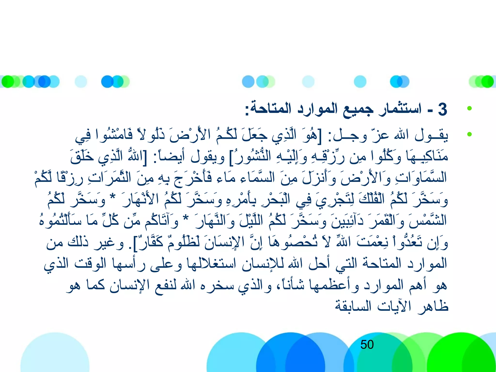50
•3-:‫المتاحة‬ ‫الموارد‬ ‫جميع‬ ‫استثمار‬
•‫في‬ِ‫ّب‬ ‫شوا‬ُ‫ك‬ ‫م‬ْ‫ِش‬ ‫فا‬َ‫ ى‬ ‫ل‬ً‫ا‬ ‫لو‬ُ‫ك‬‫ذ‬َ‫ ى‬ ‫ض‬َ‫ ى‬ ‫ر‬ْ‫ِش‬ ‫ل‬ْ‫ِش‬َ‫ ى‬ ‫ا‬ ‫م‬ُ‫ك‬‫كمـ‬ُ‫ك‬ ‫ل‬َ‫ ى‬ ‫ل‬َ‫ ى‬ ‫ع‬َ‫ ى‬ ‫ج‬َ‫ ى‬ ‫ذي‬ِ‫ّب‬‫ل‬َّ‫ن‬‫ا‬ ‫و‬َ‫ ى‬ ‫ه‬ُ‫ك‬ ] :‫وجمـمـل‬ ‫ز‬ّ‫ف‬ ‫ع‬ ‫الل‬ ‫يقمـمـول‬
‫ق‬َ‫ ى‬ ‫ل‬َ‫ ى‬‫خ‬َ‫ ى‬ ‫ذي‬ِ‫ّب‬‫ل‬َّ‫ن‬‫ا‬ ‫لل‬ُّ ‫]ا‬ :‫ا‬ً‫ا‬‫أيض‬ ‫ويقول‬ [)‫ر‬ُ‫ك‬ ‫شو‬ُ‫ك‬ ‫ن‬ُّ‫ال‬ ‫ه‬ِ‫ّب‬ ‫يمـ‬ْ‫ِش‬‫ل‬َ‫ ى‬‫إ‬ِ‫ّب‬‫و‬َ‫ ى‬ ‫ه‬ِ‫ّب‬ ‫قمـ‬ِ‫ّب‬‫ز‬ْ‫ِش‬ ‫ر‬ِّ‫ُر‬ ‫من‬ِ‫ّب‬ ‫لوا‬ُ‫ك‬‫ك‬ُ‫ك‬ ‫و‬َ‫ ى‬ ‫ها‬َ‫ ى‬ ‫بمـ‬ِ‫ّب‬‫ك‬ِ‫ّب‬ ‫نا‬َ‫ ى‬‫م‬َ‫ ى‬
‫م‬ْ‫ِش‬ ‫ك‬ُ‫ك‬ ‫ل‬َّ‫ن‬ ‫قا‬ً‫ا‬‫ز‬ْ‫ِش‬ ‫ر‬ِ‫ّب‬ ‫ت‬ِ‫ّب‬ ‫را‬َ‫ ى‬ ‫م‬َ‫ ى‬ ‫ث‬َّ‫ن‬‫ال‬ ‫ن‬َ‫ ى‬ ‫م‬ِ‫ّب‬ ‫ه‬ِ‫ّب‬ ‫ب‬ِ‫ّب‬ ‫ج‬َ‫ ى‬ ‫ر‬َ‫ ى‬ ‫خ‬ْ‫ِش‬ ‫أ‬َ‫ ى‬‫ف‬َ‫ ى‬ ‫ماء‬َ‫ ى‬ ‫ماء‬َ‫ ى‬ ‫س‬َّ‫ن‬ ‫ال‬ ‫ن‬َ‫ ى‬ ‫م‬ِ‫ّب‬ ‫ل‬َ‫ ى‬ ‫ز‬َ‫ ى‬ ‫أذن‬َ‫ ى‬‫و‬َ‫ ى‬ ‫ض‬َ‫ ى‬ ‫ر‬ْ‫ِش‬ ‫ل‬َ‫ ى‬ ‫وا‬َ‫ ى‬ ‫ت‬ِ‫ّب‬ ‫وا‬َ‫ ى‬ ‫ما‬َ‫ ى‬ ‫س‬َّ‫ن‬ ‫ال‬
‫م‬ُ‫ك‬‫ك‬ُ‫ك‬ ‫ل‬َ‫ ى‬ ‫خر‬َّ‫ن‬ ‫س‬َ‫ ى‬ ‫و‬َ‫ ى‬ * ‫ر‬َ‫ ى‬ ‫ها‬َ‫ ى‬ ‫ذن‬ْ‫لِش‬َ‫ ى‬ ‫ا‬ ‫م‬ُ‫ك‬‫ك‬ُ‫ك‬ ‫ل‬َ‫ ى‬ ‫ر‬َ‫ ى‬ ‫خ‬َّ‫ن‬ ‫س‬َ‫ ى‬ ‫و‬َ‫ ى‬ ‫ه‬ِ‫ّب‬‫ر‬ِ‫ّب‬ ‫م‬ْ‫ِش‬ ‫أ‬َ‫ ى‬‫ب‬ِ‫ّب‬ ‫ر‬ِ‫ّب‬ ‫ح‬ْ‫ِش‬ ‫ب‬َ‫ ى‬‫ل‬ْ‫ِش‬‫ا‬ ‫في‬ِ‫ّب‬ ‫ي‬َ‫ ى‬ ‫ر‬ِ‫ّب‬ ‫ج‬ْ‫ِش‬ ‫ت‬َ‫ ى‬‫ل‬ِ‫ّب‬ ‫ك‬َ‫ ى‬ ‫ل‬ْ‫ِش‬‫ف‬ُ‫ك‬‫ل‬ْ‫ِش‬‫ا‬ ‫م‬ُ‫ك‬‫ك‬ُ‫ك‬ ‫ل‬َ‫ ى‬ ‫ر‬َ‫ ى‬ ‫خ‬َّ‫ن‬ ‫س‬َ‫ ى‬ ‫و‬َ‫ ى‬
‫ه‬ُ‫ك‬‫مو‬ُ‫ك‬ ‫ت‬ُ‫ك‬‫ل‬ْ‫ِش‬‫أ‬َ‫ ى‬‫س‬َ‫ ى‬ ‫ما‬َ‫ ى‬ ‫ل‬ِّ‫ُر‬ ‫ك‬ُ‫ك‬ ‫من‬ِّ‫ُر‬ ‫كم‬ُ‫ك‬ ‫تا‬َ‫ ى‬‫وآ‬َ‫ ى‬ * ‫ر‬َ‫ ى‬ ‫ها‬َ‫ ى‬ ‫ن‬َّ‫ن‬‫وال‬َ‫ ى‬ ‫ل‬َ‫ ى‬ ‫ي‬ْ‫ِش‬‫ل‬َّ‫ن‬‫ل‬‫ا‬ ‫م‬ُ‫ك‬‫ك‬ُ‫ك‬ ‫ل‬َ‫ ى‬ ‫ر‬َ‫ ى‬ ‫خ‬َّ‫ن‬ ‫س‬َ‫ ى‬ ‫و‬َ‫ ى‬ ‫ن‬َ‫ ى‬ ‫بي‬َ‫ ى‬‫ئ‬ِ‫ّب‬‫ادآ‬َ‫ ى‬ ‫ر‬َ‫ ى‬ ‫م‬َ‫ ى‬ ‫ق‬َ‫ ى‬‫ل‬ْ‫ِش‬‫ا‬‫و‬َ‫ ى‬ ‫س‬َ‫ ى‬ ‫م‬ْ‫ِش‬ ‫ش‬َّ‫ن‬ ‫ال‬
‫من‬ ‫ذلك‬ ‫وغير‬ .[)‫ر‬ٌ  ‫فا‬َّ‫ن‬‫ك‬َ‫ ى‬ ‫م‬ٌ ‫لو‬ُ‫ك‬‫ظ‬َ‫ ى‬ ‫ل‬َ‫ ى‬ ‫ن‬َ‫ ى‬ ‫سا‬َ‫ ى‬ ‫لذن‬ِ‫ّب‬ ‫ا‬ ‫ن‬َّ‫ن‬ ‫إ‬ِ‫ّب‬ ‫ها‬َ‫ ى‬ ‫صو‬ُ‫ك‬ ‫ح‬ْ‫ِش‬ ‫ت‬ُ‫ك‬ ‫ل‬َ‫ ى‬ ‫لل‬ِّ‫ُر‬ ‫ا‬ ‫ت‬َ‫ ى‬ ‫م‬َ‫ ى‬ ‫ع‬ْ‫ِش‬ ‫ذن‬ِ‫ّب‬ ‫ا‬ْ‫ِش‬‫و‬‫د‬ُّ‫ع‬ُ‫ك‬ ‫ت‬َ‫ ى‬ ‫إن‬ِ‫ّب‬‫و‬َ‫ ى‬
‫الذي‬ ‫الوقت‬ ‫رأسها‬ ‫وعلى‬ ‫استغللها‬ ‫للذنسان‬ ‫الل‬ ‫أحل‬ ‫التي‬ ‫المتاحة‬ ‫المواراد‬
‫هو‬ ‫كما‬ ‫الذنسان‬ ‫لنفع‬ ‫الل‬ ‫سخره‬ ‫والذي‬ ،‫ا‬ً‫ا‬‫شأذن‬ ‫وأعظمها‬ ‫المواراد‬ ‫أهم‬ ‫هو‬
‫السابقة‬ ‫اليات‬ ‫ظاهر‬
 