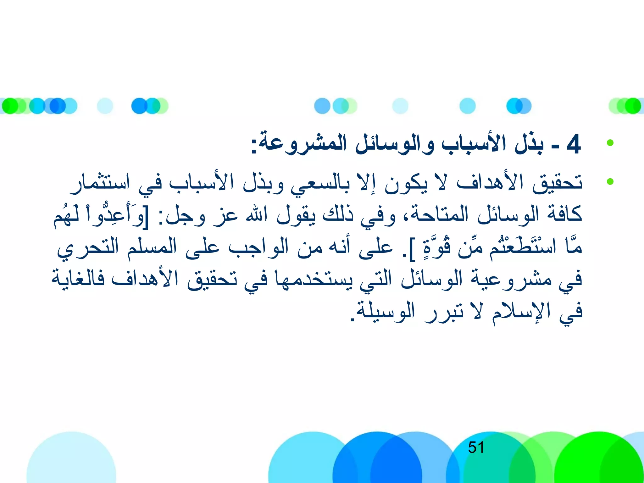 51
•4-:‫المشروعة‬ ‫والوسائل‬ ‫السباب‬ ‫بذل‬
•‫استثمار‬ ‫في‬ ‫السباب‬ ‫وبذل‬ ‫بالسعي‬ ‫إل‬ ‫يكون‬ ‫ل‬ ‫الهداف‬ ‫تحقيق‬
‫هم‬ُ‫ك‬ ‫ل‬َ‫ ى‬ ‫ا‬ْ‫ِش‬‫و‬‫د‬ُّ‫ع‬ِ‫ّب‬ ‫أ‬َ‫ ى‬‫و‬َ‫ ى‬ ] :‫وجل‬ ‫عز‬ ‫الل‬ ‫يقول‬ ‫ذلك‬ ‫وفي‬ ،‫المتاحة‬ ‫الوسائل‬ ‫كافة‬
‫التحري‬ ‫المسلم‬ ‫على‬ ‫الواجب‬ ‫من‬ ‫أذنه‬ ‫على‬ .[) ‫ة‬ٍ[‫و‬َّ‫ن‬ ‫ق‬ُ‫ك‬ ‫من‬ِّ‫ُر‬ ‫تم‬ُ‫ك‬‫ع‬ْ‫ِش‬ ‫ط‬َ‫ ى‬ ‫ت‬َ‫ ى‬‫س‬ْ‫ِش‬ ‫ا‬ ‫ما‬َّ‫ن‬
‫فالغاية‬ ‫الهداف‬ ‫تحقيق‬ ‫في‬ ‫يستخدمها‬ ‫التي‬ ‫الوسائل‬ ‫مشروعية‬ ‫في‬
.‫الوسيلة‬ ‫تبرر‬ ‫ل‬ ‫السلم‬ ‫في‬
 