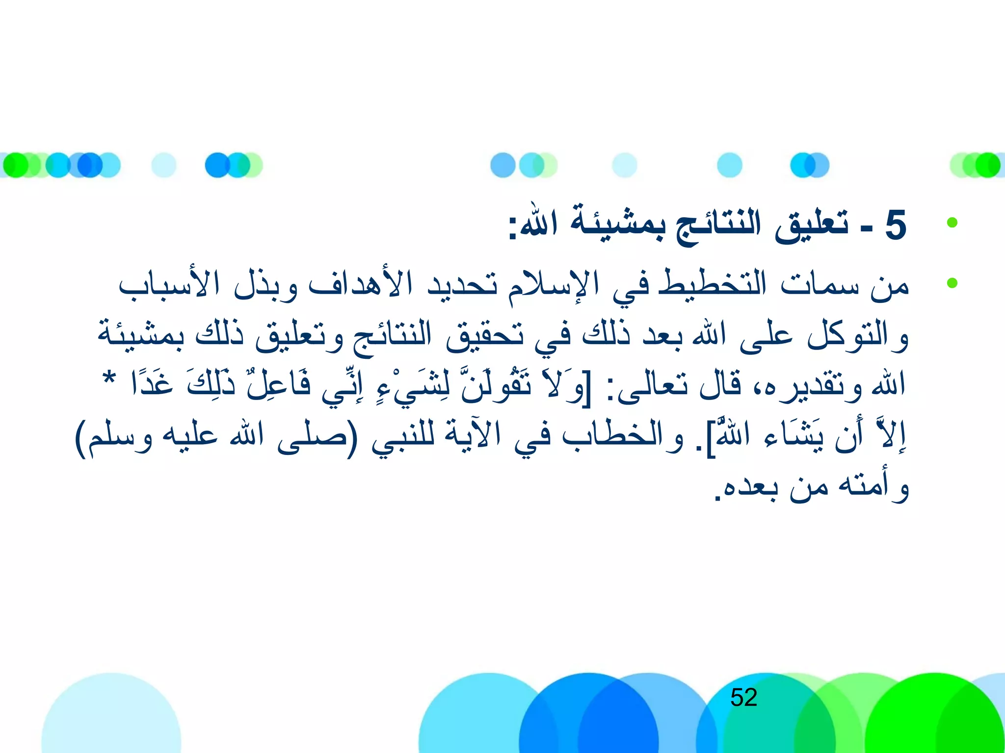 52
•5-:‫ال‬ ‫بمشيئة‬ ‫النتائج‬ ‫تعليق‬
•‫السباب‬ ‫وبذل‬ ‫الهداف‬ ‫تحديد‬ ‫السلم‬ ‫في‬ ‫التخطيط‬ ‫سمات‬ ‫من‬
‫بمشيئة‬ ‫ذلك‬ ‫وتعليق‬ ‫النتائج‬ ‫تحقيق‬ ‫في‬ ‫ذلك‬ ‫بعد‬ ‫الل‬ ‫على‬ ‫والتوكل‬
* ‫دا‬ً‫ا‬‫غ‬َ‫ ى‬ ‫ك‬َ‫ ى‬ ‫ل‬ِ‫ّب‬‫ذ‬َ‫ ى‬ ‫ل‬ٌ  ‫ع‬ِ‫ّب‬ ‫فا‬َ‫ ى‬ ‫ذني‬ِّ‫ُر‬‫إ‬ِ‫ّب‬ ‫ء‬ٍ[ ‫ي‬ْ‫ِش‬ ‫ش‬َ‫ ى‬ ‫ل‬ِ‫ّب‬ ‫ن‬َّ‫ن‬ ‫ل‬َ‫ ى‬‫و‬‫ق‬ُ‫ك‬‫ت‬َ‫ ى‬ ‫ل‬َ‫ ى‬ ‫و‬َ‫ ى‬ ] :‫تعالى‬ ‫قال‬ ،‫وتقديره‬ ‫الل‬
(‫وسلم‬ ‫عليه‬ ‫الل‬ ‫)صلى‬ ‫للنبي‬ ‫الية‬ ‫في‬ ‫والخطاب‬ .[)‫لل‬َّ‫ن‬ُ‫ك‬ ‫ا‬ ‫شاء‬َ‫ ى‬ ‫ي‬َ‫ ى‬ ‫أن‬َ‫ ى‬ ‫ل‬َّ‫ن‬ ‫إ‬ِ‫ّب‬
.‫بعده‬ ‫من‬ ‫وأمته‬
 