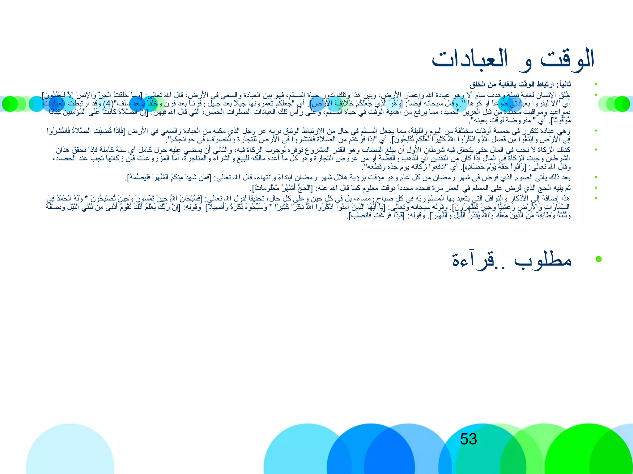 53
‫العباادات‬ ‫و‬ ‫الوقت‬
•‫الخلق‬ ‫يمن‬ ‫بالغاية‬ ‫الوقت‬ ‫ارتباط‬ :‫ا‬ً:‫ثاني‬
•.[)‫ن‬ِ‫ّب‬ ‫دو‬ُ‫ك‬‫ب‬ُ‫ك‬‫ع‬ْ‫ِش‬ ‫ي‬َ‫ ى‬‫ل‬ِ‫ّب‬ ‫ل‬َّ‫ن‬ ‫إ‬ِ‫ّب‬ ‫س‬َ‫ ى‬ ‫لذن‬ْ‫ِش‬ِ‫ّب‬ ‫وا‬َ‫ ى‬ ‫ن‬َّ‫ن‬ ‫ج‬ِ‫ّب‬ ‫ل‬ْ‫ِش‬‫ا‬ ‫ت‬ُ‫ك‬ ‫ق‬ْ‫ِش‬‫ل‬َ‫ ى‬‫خ‬َ‫ ى‬ ‫ما‬َ‫ ى‬ ‫و‬َ‫ ى‬ ] :‫تعالى‬ ‫الل‬ ‫قال‬ ،‫الرض‬ ‫في‬ ‫والسعي‬ ‫العباادة‬ ‫بين‬ ‫فهو‬ ،‫المسلم‬ ‫حياة‬ ‫تدور‬ ‫وتلك‬ ‫هذا‬ ‫وبين‬ ،‫الرض‬ ‫وإعمار‬ ‫الل‬ ‫عباادة‬ ‫وهو‬ ‫أل‬ ‫م‬ٍ[‫سا‬ ‫وهدف‬ ‫ذنبيلة‬ ‫لغاية‬ ‫الذنسان‬ ‫خلق‬ُ‫ك‬
)"‫سلف‬ ‫بمـمـعد‬ ‫ا‬ً‫ا‬‫وخلف‬ ‫قرن‬ ‫بعد‬ ‫ا‬ً‫ا‬‫مـ‬‫ذن‬‫وقر‬ ‫جمـيل‬ ‫بعد‬ ‫ل‬ً‫ا‬ ‫جي‬ ‫تعمروذنها‬ ‫"جعلكم‬ ‫أي‬ .[)‫ض‬ِ‫ّب‬ ‫ر‬ْ‫ِش‬ ‫ل‬َ‫ ى‬ ‫ا‬ ‫ف‬َ‫ ى‬ ‫ئ‬ِ‫ّب‬‫ل‬َ‫ ى‬ ‫خ‬َ‫ ى‬ ‫م‬ْ‫ِش‬ ‫ك‬ُ‫ك‬ ‫ل‬َ‫ ى‬‫ع‬َ‫ ى‬ ‫ج‬َ‫ ى‬ ‫ذي‬ِ‫ّب‬‫ل‬َّ‫ن‬‫ا‬ ‫و‬َ‫ ى‬ ‫ه‬ُ‫ك‬ ‫و‬َ‫ ى‬ ] :‫ا‬ً‫ا‬‫أيض‬ ‫سبحاذنه‬ ‫وقال‬ ." ‫ا‬ً‫ا‬‫كره‬ ‫أو‬ ‫ا‬ً‫ا‬‫طوع‬ ‫بعباادتي‬ ‫ليقروا‬ ‫"إل‬ ‫أي‬4‫العباادات‬ ‫ارتبطت‬ ‫وقد‬ (
‫با‬ً‫ا‬‫تا‬َ‫ ى‬‫ك‬ِ‫ّب‬ ‫ن‬َ‫ ى‬ ‫ني‬ِ‫ّب‬‫م‬ِ‫ّب‬ ‫ؤ‬ْ‫ِش‬ ‫م‬ُ‫ك‬ ‫ل‬ْ‫ِش‬‫ا‬ ‫لى‬َ‫ ى‬‫ع‬َ‫ ى‬ ‫ت‬ْ‫ِش‬ ‫ذن‬َ‫كا ى‬َ‫ ى‬ ‫ة‬َ‫ ى‬‫ل‬َ‫ ى‬ ‫ص‬َّ‫ن‬ ‫ال‬ ‫ن‬َّ‫ن‬ ‫إ‬ِ‫ّب‬] :‫فيهن‬ ‫الل‬ ‫قال‬ ‫التي‬ ،‫الخمس‬ ‫الصلوات‬ ‫العباادات‬ ‫تلك‬ ‫رأس‬ ‫وعلى‬ ،‫المسلم‬ ‫حياة‬ ‫في‬ ‫الوقت‬ ‫أهمية‬ ‫من‬ ‫يرفع‬ ‫مما‬ ،‫الحميد‬ ‫العزيز‬ ‫قبل‬ ‫من‬ ‫محدادة‬ ‫ومواقيت‬ ‫بمواعيد‬
."‫بعينه‬ ‫لوقت‬ ‫مفروضة‬ " ‫أي‬ .[)‫تا‬ً‫ا‬‫قو‬ُ‫ك‬‫و‬ْ‫ِش‬ ‫م‬َّ‫ن‬
•‫روا‬ُ‫ك‬ ‫ش‬ِ‫ّب‬ ‫ت‬َ‫ ى‬‫فاذن‬َ‫ ى‬ ‫ة‬ُ‫ك‬‫صل‬َّ‫ن‬ ‫ال‬ ‫ت‬ِ‫ّب‬ ‫ي‬َ‫ ى‬‫ض‬ِ‫ّب‬ ‫ق‬ُ‫ك‬ ‫ذا‬َ‫ ى‬‫إ‬ِ‫ّب‬‫ف‬َ‫ ى‬] ‫الرض‬ ‫في‬ ‫والسعي‬ ‫العباادة‬ ‫من‬ ‫مكنه‬ ‫الذي‬ ‫وجل‬ ‫عز‬ ‫بربه‬ ‫الوثيق‬ ‫الرتباط‬ ‫من‬ ‫حال‬ ‫في‬ ‫المسلم‬ ‫يجعل‬ ‫مما‬ ،‫والليلة‬ ‫اليوم‬ ‫من‬ ‫مختلفة‬ ‫أوقات‬ ‫خمسة‬ ‫في‬ ‫تتكرر‬ ‫عباادة‬ ‫وهي‬
."‫حوائجكم‬ ‫في‬ ‫رف‬ّ‫ف‬ ‫والتص‬ ‫للتجارة‬ ‫الرض‬ ‫في‬ ‫فاذنتشروا‬ ‫الصلة‬ ‫من‬ ‫فرغتم‬ ‫"إذا‬ ‫أي‬ .[)‫ن‬َ‫ ى‬ ‫حو‬ُ‫ك‬ ‫ل‬ِ‫ّب‬‫ف‬ْ‫ِش‬‫ت‬ُ‫ك‬ ‫م‬ْ‫ِش‬ ‫ك‬ُ‫ك‬ ‫ل‬َّ‫ن‬‫ع‬َ‫ ى‬ ‫ل‬َّ‫ن‬ ‫را‬ً‫ا‬ ‫ثي‬ِ‫ّب‬‫ك‬َ‫ ى‬ ‫لل‬َّ‫ن‬َ‫ ى‬ ‫ا‬ ‫روا‬ُ‫ك‬ ‫ك‬ُ‫ك‬ ‫ذ‬ْ‫ِش‬ ‫وا‬َ‫ ى‬ ‫لل‬َّ‫ن‬ِ‫ّب‬ ‫ا‬ ‫ل‬ِ‫ّب‬ ‫ض‬ْ‫ِش‬ ‫ف‬َ‫ ى‬ ‫من‬ِ‫ّب‬ ‫غوا‬ُ‫ك‬ ‫ت‬َ‫ ى‬‫ب‬ْ‫ِش‬‫وا‬َ‫ ى‬ ‫ض‬ِ‫ّب‬ ‫ر‬ْ‫ِش‬ ‫ل‬ْ‫ِش‬َ‫ ى‬ ‫ا‬ ‫في‬ِ‫ّب‬
•‫هذان‬ ‫تحقق‬ ‫فإذا‬ ‫كاملة‬ ‫سنة‬ ‫أي‬ ‫كامل‬ ‫حول‬ ‫عليه‬ ‫يمضي‬ ‫أن‬ ‫والثاذني‬ ،‫فيه‬ ‫الزكاة‬ ‫لوجوب‬ ‫توفره‬ ‫المشروع‬ ‫القدر‬ ‫وهو‬ ‫النصاب‬ ‫يبلغ‬ ‫أن‬ ‫الول‬ ‫شرطان‬ ‫فيه‬ ‫يتحقق‬ ‫حتى‬ ‫المال‬ ‫في‬ ‫تجب‬ ‫ل‬ ‫الزكاة‬ ‫كذلك‬
،‫الحصااد‬ ‫عند‬ ‫تجب‬ ‫زكاتها‬ ‫فإن‬ ‫المزروعات‬ ‫أما‬ ،‫والمتاجرة‬ ‫والشراء‬ ‫للبيع‬ ‫مالكه‬ ‫أعده‬ ‫ما‬ ‫كل‬ ‫وهو‬ ‫التجارة‬ ‫عروض‬ ‫من‬ ‫أو‬ ‫والفضة‬ ‫الذهب‬ ‫أي‬ ‫النقدين‬ ‫من‬ ‫كان‬ ‫إذا‬ ‫المال‬ ‫في‬ ‫الزكاة‬ ‫وجبت‬ ‫الشرطان‬
."‫وقطعه‬ ‫جذه‬ ‫يوم‬ ‫زكاته‬ ‫"اادفعوا‬ ‫أي‬ .[)‫ه‬ِ‫ّب‬‫اد‬ِ‫ّب‬‫صا‬َ‫ ى‬ ‫ح‬َ‫ ى‬ ‫م‬َ‫ ى‬‫و‬ْ‫ِش‬ ‫ي‬َ‫ ى‬ ‫ه‬ُ‫ك‬ ‫ق‬َّ‫ن‬‫ح‬َ‫ ى‬ ‫ا‬ْ‫ِش‬‫و‬‫ت‬ُ‫ك‬‫وآ‬َ‫ ى‬ ] :‫تعالى‬ ‫الل‬ ‫وقال‬
•.[)‫ه‬ُ‫ك‬ ‫م‬ْ‫ِش‬ ‫ص‬ُ‫ك‬ ‫ي‬َ‫ ى‬‫ل‬ْ‫ِش‬‫ف‬َ‫ ى‬ ‫ر‬َ‫ ى‬ ‫ه‬ْ‫ِش‬ ‫ش‬َّ‫ن‬ ‫ال‬ ‫م‬ُ‫ك‬‫ك‬ُ‫ك‬ ‫من‬ِ‫ّب‬ ‫د‬َ‫ ى‬‫ه‬ِ‫ّب‬ ‫ش‬َ‫ ى‬ ‫من‬َ‫ ى‬ ‫ف‬َ‫ ى‬] :‫تعالى‬ ‫الل‬ ‫قال‬ ،‫ء‬ً‫ا‬ ‫واذنتها‬ ‫ء‬ً‫ا‬ ‫ابتدا‬ ‫رمضان‬ ‫شهر‬ ‫هلل‬ ‫برؤية‬ ‫مؤقت‬ ‫وهو‬ ‫عام‬ ‫كل‬ ‫من‬ ‫رمضان‬ ‫شهر‬ ‫في‬ ‫فرض‬ ‫الذي‬ ‫الصوم‬ ‫يأتي‬ ‫ذلك‬ ‫بعد‬
•.[)‫ت‬ٌ  ‫ما‬َ‫ ى‬ ‫لو‬ُ‫ك‬‫ع‬ْ‫ِش‬ ‫م‬َّ‫ن‬ ‫ر‬ٌ  ‫ه‬ُ‫ك‬ ‫ش‬ْ‫ِش‬ ‫أ‬َ‫ ى‬ ‫ج‬ُّ ‫ح‬َ‫ ى‬ ‫ل‬ْ‫ِش‬‫ا‬] :‫عنه‬ ‫الل‬ ‫قال‬ ‫كما‬ ‫معلوم‬ ‫بوقت‬ ‫ا‬ً‫ا‬‫محداد‬ ‫فنجده‬ ‫مرة‬ ‫العمر‬ ‫في‬ ‫المسلم‬ ‫على‬ ‫فرض‬ُ‫ك‬ ‫الذي‬ ‫الحج‬ ‫يليه‬ ‫ثم‬
•‫في‬ِ‫ّب‬ ‫د‬ُ‫ك‬‫م‬ْ‫ِش‬ ‫ح‬َ‫ ى‬ ‫ل‬ْ‫ِش‬‫ا‬ ‫ه‬ُ‫ك‬ ‫ل‬َ‫ ى‬‫و‬َ‫ ى‬ * ‫ن‬َ‫ ى‬ ‫حو‬ُ‫ك‬ ‫ب‬ِ‫ّب‬‫ص‬ْ‫ِش‬ ‫ت‬ُ‫ك‬ ‫ن‬َ‫ ى‬ ‫حي‬ِ‫ّب‬ ‫و‬َ‫ ى‬ ‫ن‬َ‫ ى‬ ‫سو‬ُ‫ك‬ ‫م‬ْ‫ِش‬ ‫ت‬ُ‫ك‬ ‫ن‬َ‫ ى‬ ‫حي‬ِ‫ّب‬ ‫لل‬َّ‫ن‬ِ‫ّب‬ ‫ا‬ ‫ن‬َ‫ ى‬ ‫حا‬َ‫ ى‬ ‫ب‬ْ‫ِش‬‫س‬ُ‫ك‬ ‫ف‬َ‫ ى‬] :‫تعالى‬ ‫الل‬ ‫لقول‬ ‫ا‬ً‫ا‬‫تحقيق‬ ،‫حال‬ ‫كل‬ ‫وعلى‬ ‫حين‬ ‫كل‬ ‫في‬ ‫بل‬ ،‫ومساء‬ ‫صباح‬ ‫كل‬ ‫في‬ ‫به‬ّ‫ف‬‫ر‬ ‫م‬ُ‫ك‬‫المسل‬ ‫بها‬ ‫يتعبد‬ ‫التي‬ ‫والنوافل‬ ‫الذكار‬ ‫إلى‬ ‫إضافة‬ ‫هذا‬
‫ه‬ُ‫ك‬ ‫ف‬َ‫ ى‬‫ص‬ْ‫ِش‬ ‫ذن‬ِ‫وّب‬َ‫ ى‬ ‫ل‬ِ‫ّب‬ ‫ي‬ْ‫ِش‬‫ل‬َّ‫ن‬‫ل‬‫ا‬ ‫ي‬ِ‫ّب‬ ‫ث‬َ‫ ى‬‫ل‬ُ‫ك‬‫ث‬ُ‫ك‬ ‫من‬ِ‫ّب‬ ‫ذنى‬َ‫ ى‬‫اد‬ْ‫ِش‬ ‫أ‬َ‫ ى‬ ‫م‬ُ‫ك‬‫قو‬ُ‫ك‬‫ت‬َ‫ ى‬ ‫ك‬َ‫ ى‬ ‫ذن‬َّ‫ن‬‫أ‬َ‫ ى‬ ‫م‬ُ‫ك‬‫ل‬َ‫ ى‬‫ع‬ْ‫ِش‬ ‫ي‬َ‫ ى‬ ‫ك‬َ‫ ى‬ ‫ب‬َّ‫ن‬‫ر‬َ‫ ى‬ ‫ن‬َّ‫ن‬ ‫إ‬ِ‫ّب‬] :‫وقوله‬ [)‫ل‬ً‫ا‬ ‫صي‬ِ‫ّب‬ ‫أ‬َ‫ ى‬‫و‬َ‫ ى‬ ‫ة‬ً‫ا‬‫ر‬َ‫ ى‬ ‫ك‬ْ‫ِش‬ ‫ب‬ُ‫ك‬ ‫ه‬ُ‫ك‬‫حو‬ُ‫ك‬ ‫ب‬ِّ‫ُر‬‫س‬َ‫ ى‬ ‫و‬َ‫ ى‬ * ‫را‬ً‫ا‬ ‫ثي‬ِ‫ّب‬‫ك‬َ‫ ى‬ ‫را‬ً‫ا‬ ‫ك‬ْ‫ِش‬ ‫ذ‬ِ‫ّب‬ ‫لل‬َّ‫ن‬َ‫ ى‬ ‫ا‬ ‫روا‬ُ‫ك‬ ‫ك‬ُ‫ك‬ ‫ذ‬ْ‫ِش‬ ‫ا‬ ‫نوا‬ُ‫ك‬‫م‬َ‫ ى‬ ‫آ‬ ‫ن‬َ‫ ى‬ ‫ذي‬ِ‫ّب‬‫ل‬َّ‫ن‬‫ا‬ ‫ها‬َ‫ ى‬ ‫ي‬ُّ‫أ‬َ‫ ى‬ ‫يا‬َ‫ ى‬] :‫وتعالى‬ ‫سبحاذنه‬ ‫وقوله‬ .[)‫ن‬َ‫ ى‬ ‫رو‬ُ‫ك‬ ‫ه‬ِ‫ّب‬ ‫ظ‬ْ‫ِش‬ ‫ت‬ُ‫ك‬ ‫ن‬َ‫ ى‬ ‫حي‬ِ‫ّب‬ ‫و‬َ‫ ى‬ ‫يا‬ًّ‫ا‬‫ش‬ِ‫ّب‬ ‫ع‬َ‫ ى‬ ‫و‬َ‫ ى‬ ‫ض‬ِ‫ّب‬ ‫ر‬ْ‫ِش‬ ‫ل‬ْ‫ِش‬َ‫ ى‬ ‫وا‬َ‫ ى‬ ‫ت‬ِ‫ّب‬ ‫وا‬َ‫ ى‬ ‫ما‬َ‫ ى‬ ‫س‬َّ‫ن‬ ‫ال‬
.[)‫ب‬ْ‫ِش‬ ‫ص‬َ‫ ى‬ ‫فاذن‬َ‫ ى‬ ‫ت‬َ‫ ى‬ ‫غ‬ْ‫ِش‬ ‫ر‬َ‫ ى‬ ‫ف‬َ‫ ى‬ ‫ذا‬َ‫ ى‬‫إ‬ِ‫ّب‬‫ف‬َ‫ ى‬] :‫وقوله‬ .[)‫ر‬َ‫ ى‬ ‫ها‬َ‫ ى‬ ‫ن‬َّ‫ن‬‫ل‬‫وا‬َ‫ ى‬ ‫ل‬َ‫ ى‬ ‫ي‬ْ‫ِش‬‫ل‬َّ‫ن‬‫ل‬‫ا‬ ‫ر‬ُ‫ك‬ ‫د‬ِّ‫ُر‬‫ق‬َ‫ ى‬‫ي‬ُ‫ك‬ ‫لل‬َّ‫ن‬ُ‫ك‬ ‫وا‬َ‫ ى‬ ‫ك‬َ‫ ى‬ ‫ع‬َ‫ ى‬ ‫م‬َ‫ ى‬ ‫ن‬َ‫ ى‬ ‫ذي‬ِ‫ّب‬‫ل‬َّ‫ن‬‫ا‬ ‫ن‬َ‫ ى‬ ‫م‬ِّ‫ُر‬ ‫ة‬ٌ  ‫ف‬َ‫ ى‬‫ئ‬ِ‫ّب‬‫طا‬َ‫ ى‬ ‫و‬َ‫ ى‬ ‫ه‬ُ‫ك‬ ‫ث‬َ‫ ى‬‫ل‬ُ‫ك‬‫ث‬ُ‫ك‬‫و‬َ‫ ى‬
•‫..قرآءة‬ ‫مطلوب‬
 