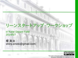 リーンスタートアップ・ワークショップ
in Kobe Dream Field
2014/5/7
榎 真治
shinji.enoki@gmail.com
This work is licensed under a Creative Commons
Attribution-ShareAlike 3.0 Unported License.
 
