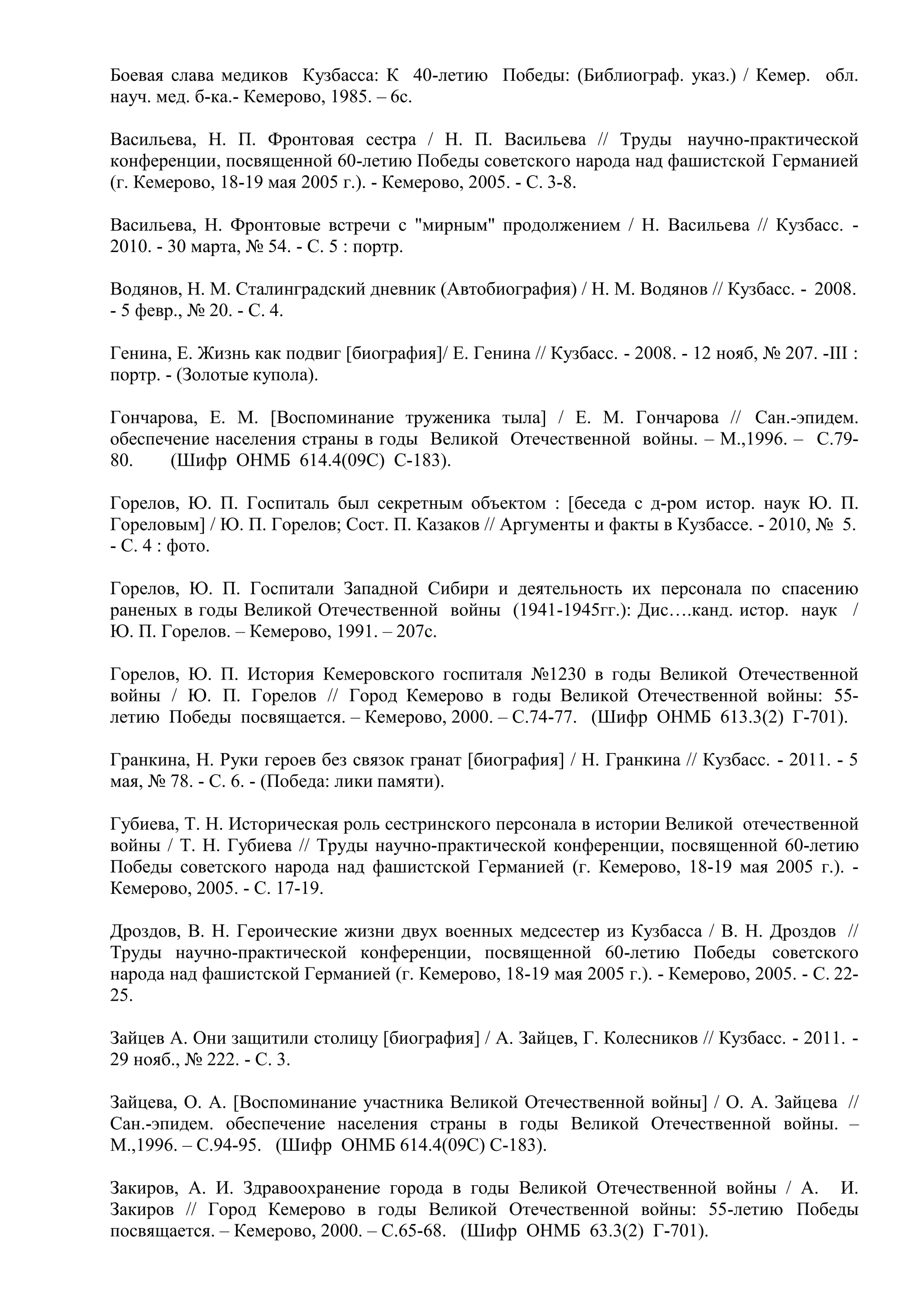 Боевая слава медиков Кузбасса: К 40-летию Победы: (Библиограф. указ.) / Кемер. обл.
науч. мед. б-ка.- Кемерово, 1985. – 6с.
Васильева, Н. П. Фронтовая сестра / Н. П. Васильева // Труды научно-практической
конференции, посвященной 60-летию Победы советского народа над фашистской Германией
(г. Кемерово, 18-19 мая 2005 г.). - Кемерово, 2005. - С. 3-8.
Васильева, Н. Фронтовые встречи с "мирным" продолжением / Н. Васильева // Кузбасс. -
2010. - 30 марта, № 54. - С. 5 : портр.
Водянов, Н. М. Сталинградский дневник (Автобиография) / Н. М. Водянов // Кузбасс. - 2008.
- 5 февр., № 20. - С. 4.
Генина, Е. Жизнь как подвиг [биография]/ Е. Генина // Кузбасс. - 2008. - 12 нояб, № 207. -III :
портр. - (Золотые купола).
Гончарова, Е. М. [Воспоминание труженика тыла] / Е. М. Гончарова // Сан.-эпидем.
обеспечение населения страны в годы Великой Отечественной войны. – М.,1996. – С.79-
80. (Шифр ОНМБ 614.4(09С) С-183).
Горелов, Ю. П. Госпиталь был секретным объектом : [беседа с д-ром истор. наук Ю. П.
Гореловым] / Ю. П. Горелов; Сост. П. Казаков // Аргументы и факты в Кузбассе. - 2010, № 5.
- С. 4 : фото.
Горелов, Ю. П. Госпитали Западной Сибири и деятельность их персонала по спасению
раненых в годы Великой Отечественной войны (1941-1945гг.): Дис….канд. истор. наук /
Ю. П. Горелов. – Кемерово, 1991. – 207с.
Горелов, Ю. П. История Кемеровского госпиталя №1230 в годы Великой Отечественной
войны / Ю. П. Горелов // Город Кемерово в годы Великой Отечественной войны: 55-
летию Победы посвящается. – Кемерово, 2000. – С.74-77. (Шифр ОНМБ 613.3(2) Г-701).
Гранкина, Н. Руки героев без связок гранат [биография] / Н. Гранкина // Кузбасс. - 2011. - 5
мая, № 78. - С. 6. - (Победа: лики памяти).
Губиева, Т. Н. Историческая роль сестринского персонала в истории Великой отечественной
войны / Т. Н. Губиева // Труды научно-практической конференции, посвященной 60-летию
Победы советского народа над фашистской Германией (г. Кемерово, 18-19 мая 2005 г.). -
Кемерово, 2005. - С. 17-19.
Дроздов, В. Н. Героические жизни двух военных медсестер из Кузбасса / В. Н. Дроздов //
Труды научно-практической конференции, посвященной 60-летию Победы советского
народа над фашистской Германией (г. Кемерово, 18-19 мая 2005 г.). - Кемерово, 2005. - С. 22-
25.
Зайцев А. Они защитили столицу [биография] / А. Зайцев, Г. Колесников // Кузбасс. - 2011. -
29 нояб., № 222. - С. 3.
Зайцева, О. А. [Воспоминание участника Великой Отечественной войны] / О. А. Зайцева //
Сан.-эпидем. обеспечение населения страны в годы Великой Отечественной войны. –
М.,1996. – С.94-95. (Шифр ОНМБ 614.4(09С) С-183).
Закиров, А. И. Здравоохранение города в годы Великой Отечественной войны / А. И.
Закиров // Город Кемерово в годы Великой Отечественной войны: 55-летию Победы
посвящается. – Кемерово, 2000. – С.65-68. (Шифр ОНМБ 63.3(2) Г-701).
 