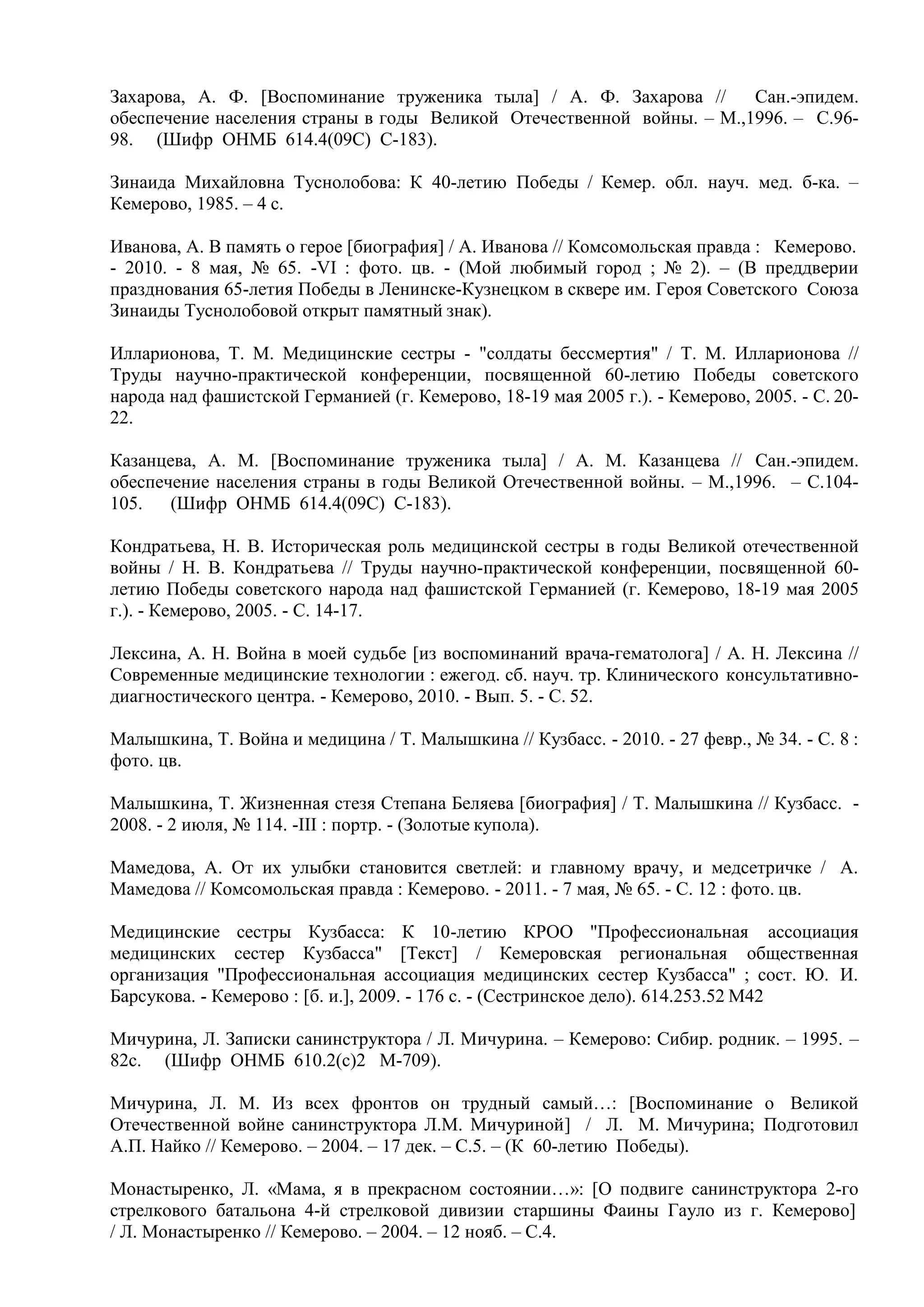 Захарова, А. Ф. [Воспоминание труженика тыла] / А. Ф. Захарова // Сан.-эпидем.
обеспечение населения страны в годы Великой Отечественной войны. – М.,1996. – С.96-
98. (Шифр ОНМБ 614.4(09С) С-183).
Зинаида Михайловна Туснолобова: К 40-летию Победы / Кемер. обл. науч. мед. б-ка. –
Кемерово, 1985. – 4 с.
Иванова, А. В память о герое [биография] / А. Иванова // Комсомольская правда : Кемерово.
- 2010. - 8 мая, № 65. -VI : фото. цв. - (Мой любимый город ; № 2). – (В преддверии
празднования 65-летия Победы в Ленинске-Кузнецком в сквере им. Героя Советского Союза
Зинаиды Туснолобовой открыт памятный знак).
Илларионова, Т. М. Медицинские сестры - "солдаты бессмертия" / Т. М. Илларионова //
Труды научно-практической конференции, посвященной 60-летию Победы советского
народа над фашистской Германией (г. Кемерово, 18-19 мая 2005 г.). - Кемерово, 2005. - С. 20-
22.
Казанцева, А. М. [Воспоминание труженика тыла] / А. М. Казанцева // Сан.-эпидем.
обеспечение населения страны в годы Великой Отечественной войны. – М.,1996. – С.104-
105. (Шифр ОНМБ 614.4(09С) С-183).
Кондратьева, Н. В. Историческая роль медицинской сестры в годы Великой отечественной
войны / Н. В. Кондратьева // Труды научно-практической конференции, посвященной 60-
летию Победы советского народа над фашистской Германией (г. Кемерово, 18-19 мая 2005
г.). - Кемерово, 2005. - С. 14-17.
Лексина, А. Н. Война в моей судьбе [из воспоминаний врача-гематолога] / А. Н. Лексина //
Современные медицинские технологии : ежегод. сб. науч. тр. Клинического консультативно-
диагностического центра. - Кемерово, 2010. - Вып. 5. - С. 52.
Малышкина, Т. Война и медицина / Т. Малышкина // Кузбасс. - 2010. - 27 февр., № 34. - С. 8 :
фото. цв.
Малышкина, Т. Жизненная стезя Степана Беляева [биография] / Т. Малышкина // Кузбасс. -
2008. - 2 июля, № 114. -III : портр. - (Золотые купола).
Мамедова, А. От их улыбки становится светлей: и главному врачу, и медсетричке / А.
Мамедова // Комсомольская правда : Кемерово. - 2011. - 7 мая, № 65. - С. 12 : фото. цв.
Медицинские сестры Кузбасса: К 10-летию КРОО "Профессиональная ассоциация
медицинских сестер Кузбасса" [Текст] / Кемеровская региональная общественная
организация "Профессиональная ассоциация медицинских сестер Кузбасса" ; сост. Ю. И.
Барсукова. - Кемерово : [б. и.], 2009. - 176 с. - (Сестринское дело). 614.253.52 М42
Мичурина, Л. Записки санинструктора / Л. Мичурина. – Кемерово: Сибир. родник. – 1995. –
82с. (Шифр ОНМБ 610.2(с)2 М-709).
Мичурина, Л. М. Из всех фронтов он трудный самый…: [Воспоминание о Великой
Отечественной войне санинструктора Л.М. Мичуриной] / Л. М. Мичурина; Подготовил
А.П. Найко // Кемерово. – 2004. – 17 дек. – С.5. – (К 60-летию Победы).
Монастыренко, Л. «Мама, я в прекрасном состоянии…»: [О подвиге санинструктора 2-го
стрелкового батальона 4-й стрелковой дивизии старшины Фаины Гауло из г. Кемерово]
/ Л. Монастыренко // Кемерово. – 2004. – 12 нояб. – С.4.
 