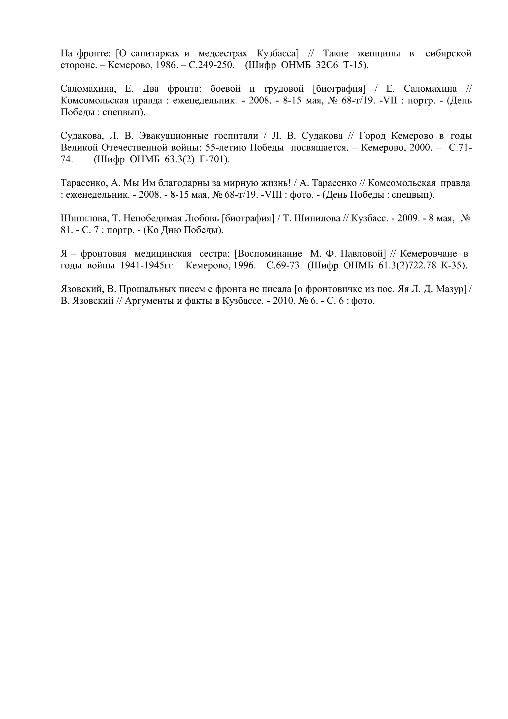 На фронте: [О санитарках и медсестрах Кузбасса] // Такие женщины в сибирской
стороне. – Кемерово, 1986. – С.249-250. (Шифр ОНМБ 32С6 Т-15).
Саломахина, Е. Два фронта: боевой и трудовой [биография] / Е. Саломахина //
Комсомольская правда : еженедельник. - 2008. - 8-15 мая, № 68-т/19. -VII : портр. - (День
Победы : спецвып).
Судакова, Л. В. Эвакуационные госпитали / Л. В. Судакова // Город Кемерово в годы
Великой Отечественной войны: 55-летию Победы посвящается. – Кемерово, 2000. – С.71-
74. (Шифр ОНМБ 63.3(2) Г-701).
Тарасенко, А. Мы Им благодарны за мирную жизнь! / А. Тарасенко // Комсомольская правда
: еженедельник. - 2008. - 8-15 мая, № 68-т/19. -VIII : фото. - (День Победы : спецвып).
Шипилова, Т. Непобедимая Любовь [биография] / Т. Шипилова // Кузбасс. - 2009. - 8 мая, №
81. - С. 7 : портр. - (Ко Дню Победы).
Я – фронтовая медицинская сестра: [Воспоминание М. Ф. Павловой] // Кемеровчане в
годы войны 1941-1945гг. – Кемерово, 1996. – С.69-73. (Шифр ОНМБ 61.3(2)722.78 К-35).
Язовский, В. Прощальных писем с фронта не писала [о фронтовичке из пос. Яя Л. Д. Мазур] /
В. Язовский // Аргументы и факты в Кузбассе. - 2010, № 6. - С. 6 : фото.
 