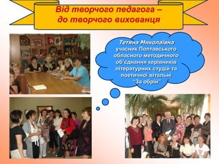 Від творчого педагога –
до творчого вихованця
Тетяна Миколаївна
учасник Полтавського
обласного методичного
об’єднання керівників
літературних студій та
поетичної вітальні
“За обрій”
 
