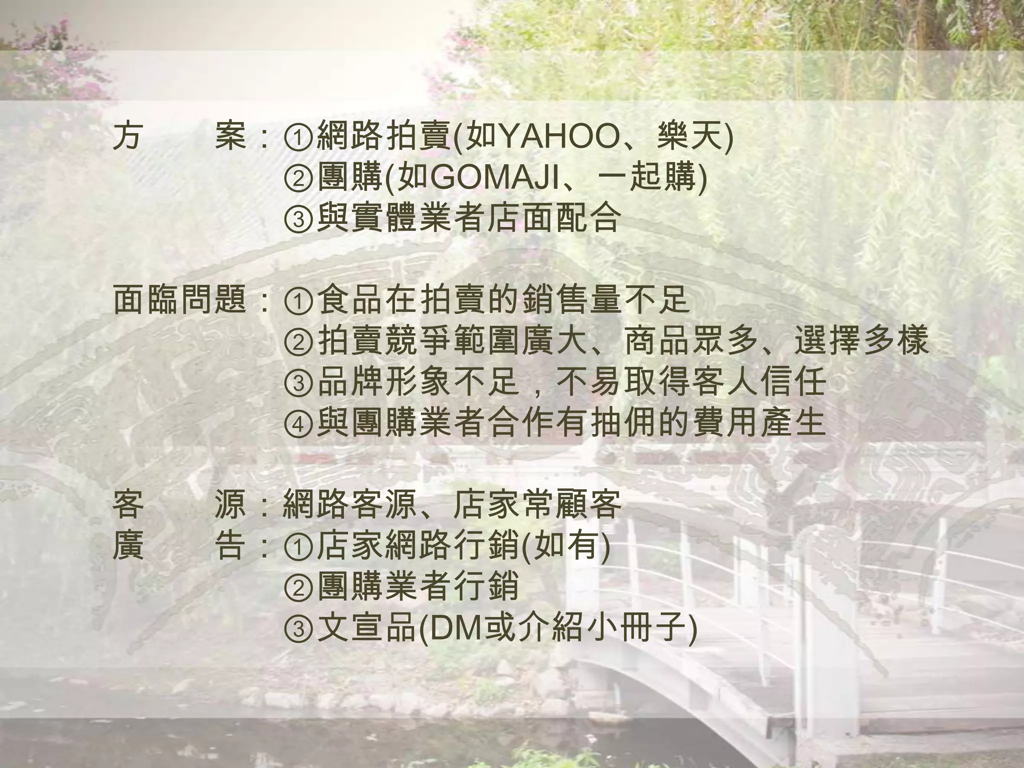 方 案：①網路拍賣(如YAHOO、樂天)
②團購(如GOMAJI、一起購)
③與實體業者店面配合
面臨問題：①食品在拍賣的銷售量不足
②拍賣競爭範圍廣大、商品眾多、選擇多樣
③品牌形象不足，不易取得客人信任
④與團購業者合作有抽佣的費用產生
客 源：網路客源、店家常顧客
廣 告：①店家網路行銷(如有)
②團購業者行銷
③文宣品(DM或介紹小冊子)
 