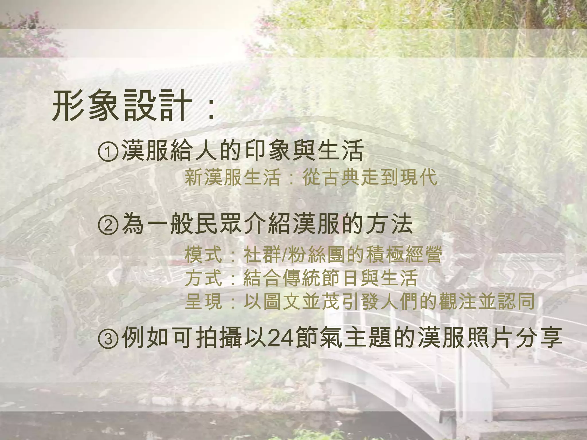 形象設計：
①漢服給人的印象與生活
新漢服生活：從古典走到現代
②為一般民眾介紹漢服的方法
模式：社群/粉絲團的積極經營
方式：結合傳統節日與生活
呈現：以圖文並茂引發人們的觀注並認同
③例如可拍攝以24節氣主題的漢服照片分享
 