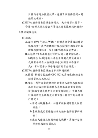 10
對國內有增加投資效果，爰將資訊服務業列入對
陸開放項目。
(2)ECFA 服務貿易協議承諾開放：允許陸資以獨資、
合資、合夥及設立分公司等設立商業據點提供服務。
2.陸方開放情況
(1)現況：
A.大陸 1991 年加入 WTO，已對其他會員國開放資
訊服務業，其中軟體執行服務(CPC842)及資料處
理服務(CPC843，不含 8439)需以合資方式。
B.大陸於 99 年兩岸簽訂 ECFA 時，將 CPC842、
843(不含 8439)等列入早收清單對我開放項目：
我國業者可在大陸獨資經營(他國需以合資方
式)，有利業者主導營運規劃及資金調度。
(2)ECFA 服務貿易協議陸方承諾新增開放：
A.範圍：軟體安裝服務(CPC842)之其他承諾(陸方有
關資質認定之規定)
B.內容：允許在臺灣註冊的企業法人按照大陸有關
規定參加大陸計算機信息系統集成企業資質認
定(電腦資訊系統整合企業資格認定)。申請大陸
計算機信息系統集成企業資質，按照下列條件進
行評定：
a.不考核職稱要求，但應考核相關學歷及從業
經歷；
b.系統集成的業績包括在大陸和臺灣從事的項
目；
c.應在大陸設立相應的分支機構。其他評定條
件按照大陸有關規定
 