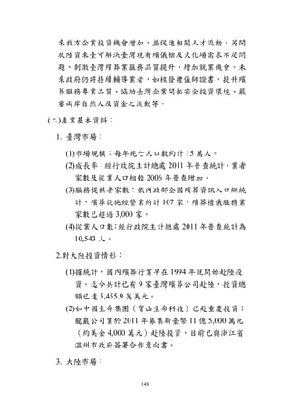 148
來我方企業投資機會增加，並促進相關人才流動。另開
放陸資來臺可解決臺灣現有殯儀館及火化場需求不足問
題、刺激臺灣殯葬業服務品質提升、增加就業機會。未
來政府仍將持續輔導業者，如核發禮儀師證書，提升殯
葬服務專業品質、協助臺灣企業開拓安全投資環境、嚴
審兩岸自然人及資金之流動等。
(二)產業基本資料：
1. 臺灣市場：
(1)市場規模：每年死亡人口數約計 15 萬人。
(2)成長率：經行政院主計總處 2011 年普查統計，業者
家數及從業人口相較 2006 年普查增加。
(3)服務提供者家數：依內政部全國殯葬資訊入口網統
計，殯葬設施經營業約計 107 家、殯葬禮儀服務業
家數已超過 3,000 家。
(4)從業人口數：經行政院主計總處 2011 年普查統計為
10,543 人。
2.對大陸投資情形：
(1)據統計，國內殯葬行業早在 1994 年就開始赴陸投
資。迄今共計已有 9 家臺灣殯葬公司赴陸，投資總
額已達 5,455.9 萬美元。
(2)如中國生命集團（寶山生命科技）已赴重慶投資；
龍巖公司業於 2011 年募集新臺幣 11 億 5,000 萬元
（約美金 4,000 萬元）赴陸投資，目前已與浙江省
溫州市政府簽署合作意向書。
3. 大陸市場：
 