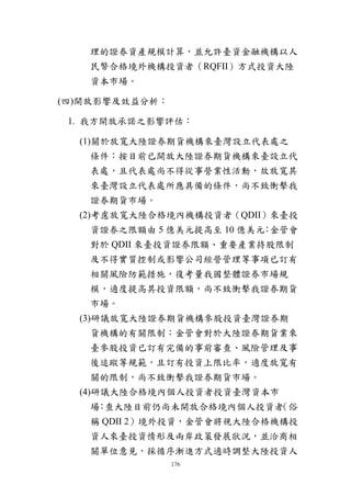 176
理的證券資產規模計算，並允許臺資金融機構以人
民幣合格境外機構投資者（RQFII）方式投資大陸
資本市場。
(四)開放影響及效益分析：
1. 我方開放承諾之影響評估：
(1)關於放寬大陸證券期貨機構來臺灣設立代表處之
條件：按目前已開放大陸證券期貨機構來臺設立代
表處，且代表處尚不得從事營業性活動，故放寬其
來臺灣設立代表處所應具備的條件，尚不致衝擊我
證券期貨市場。
(2)考慮放寬大陸合格境內機構投資者（QDII）來臺投
資證券之限額由 5 億美元提高至 10 億美元：金管會
對於 QDII 來臺投資證券限額、重要產業持股限制
及不得實質控制或影響公司經營管理等事項已訂有
相關風險防範措施，復考量我國整體證券市場規
模，適度提高其投資限額，尚不致衝擊我證券期貨
市場。
(3)研議放寬大陸證券期貨機構參股投資臺灣證券期
貨機構的有關限制：金管會對於大陸證券期貨業來
臺參股投資已訂有完備的事前審查、風險管理及事
後追蹤等規範，且訂有投資上限比率，適度放寬有
關的限制，尚不致衝擊我證券期貨市場。
(4)研議大陸合格境內個人投資者投資臺灣資本市
場：查大陸目前仍尚未開放合格境內個人投資者（俗
稱 QDII 2）境外投資，金管會將視大陸合格機構投
資人來臺投資情形及兩岸政策發展狀況，並洽商相
關單位意見，採循序漸進方式適時調整大陸投資人
 
