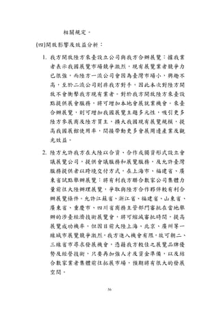 56
相關規定。
(四)開放影響及效益分析：
1. 我方開放陸方來臺設立公司與我方合辦展覽：據我業
者表示我國展覽市場競爭激烈，現有展覽業者競爭力
已很強，而陸方一流公司會因為臺灣市場小，興趣不
高，至於二流公司則非我方對手，因此本次對陸方開
放不會衝擊我方現有業者。對於我方開放陸方來臺設
點提供展會服務，將可增加本地會展就業機會。來臺
合辦展覽，則可增加我國展覽主題多元性，吸引更多
陸方參展商及陸方買主，擴大我國現有展覽規模，提
高我國展館使用率，間接帶動更多會展周邊產業及觀
光效益。
2. 陸方允許我方在大陸以合資、合作或獨資形式設立會
議展覽公司，提供會議服務和展覽服務，及允許臺灣
服務提供者以跨境交付方式，在上海市、福建省、廣
東省試點舉辦展覽：將有利我方聯合數家公司集體力
量前往大陸辦理展覽，爭取與陸方合作夥伴較有利合
辦展覽條件。允許江蘇省、浙江省、福建省、山東省、
廣東省、重慶市、四川省商務主管部門審批在當地舉
辦的涉臺經濟技術展覽會，將可縮減審批時間，提高
展覽成功機率。但因目前大陸上海、北京、廣州等一
線城市展覽競爭激烈，我方進入機會有限，故可朝二、
三線省市尋求發展機會，憑藉我方較佳之展覽品牌優
勢及經營技術，只要再加強人才及資金準備，以及結
合數家業者集體前往拓展市場，預期將有很大的發展
空間。
 