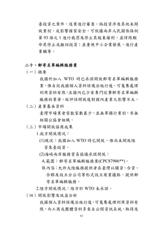 62
臺投資之案件，逐案進行審查。倘投資涉及其他未開
放業別，或影響國家安全，可依據兩岸人民關係條例
第 93 條之 1 進行裁罰及停止其股東權利，並得限期
命其停止或撤回投資；並重視中小企業發展，進行產
業輔導。
二十、郵寄名單編輯服務業
（一）摘要
我國於加入 WTO 時已承諾開放郵寄名單編輯服務
業，惟自從我國個人資料保護法施行後，可蒐集處理
利用資料有限，且國內已少有專門從事郵寄名單編輯
服務的業者，故評估開放後對國內產業之影響不大。
（二）產業基本資料
臺灣市場業者零散家數甚少，並無單獨行業別，亦無
相關公協會組織。
（三）市場開放協商成果
1.我方開放情況：
(1)現況：我國加入 WTO 時已開放，惟尚未開放陸
資來臺投資。
(2)海峽兩岸服務貿易協議承諾開放：
A.範圍：郵寄名單編輯服務業(CPC87906**)。
B.內容：允許大陸服務提供者在臺灣以獨資、合資、
合夥及設立分公司等形式設立商業據點，提供郵
寄名單編輯服務。
2.陸方開放情況：陸方於 WTO 未承諾。
（四）開放影響及效益分析
我國個人資料保護法施行後，可蒐集處理利用資料有
限，而工商或團體資料多來自公開資訊系統，取得及
 
