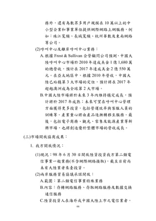 66
務外，還有為數眾多用戶規模在 10 萬以上的中
小型企業和事業單位提供網際網路上網服務，例
如：珠江寬頻、長城寬頻、杭州華數及東南網路
等公司。
(2)呼叫中心及離岸呼叫中心業務：
A.根據 Frost & Sullivan 企管顧問公司預測，中國大
陸呼叫中心市場於 2010 年達成美金 1 億 1,680 萬
的總營收，預計在 2017 年達成美金 2 億 550 萬
元。在亞太地區中，根據 2010 年營收，中國大
陸已站穩第 3 大市場的定位，預計將在 2017 年
超越澳洲成為全球第 2 大市場。
B.中國大陸市場將於未來 3 年內維持穩定成長，預
計將於 2017 年成熟；未來可望在呼叫中心管理
方面獲得更多投資，包括營運效率與客服人員的
訓練等。產業重心將由產品逐漸轉移至服務。最
後，包括電子商務、觀光、零售及能源產業等新
興市場，也將創造優於整體市場的營收成長。
(三)市場開放協商成果：
1. 我方開放情況：
(1)現況：98 年 6 月 30 日開放陸資投資我方第二類電
信事業一般業務(不含網際網路接取)，截至目前尚
未有大陸業者來臺投資。
(2)兩岸服務貿易協議承諾開放：
A.範圍：第二類電信事業特殊業務
B.內容：存轉網路服務、存取網路服務及數據交換
通信服務
C.陸資投資人在海外或中國大陸上市之電信業者，
 