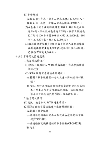 92
(1)市場規模：
A.截至 101 年底，老年人口為 2,353 萬 5,845 人。
B.截至 101 年底，身障人口為 620 萬 4,940 人。
(2)成長率：老人及身障機構數 100 至 101 年成長率
為 8.4％，床位數成長率為 12.8％，收容人數成長
12.7％。（100 年 4 萬 868 家，353 萬 2,000 床、101
年 4 萬 4,304 家，353 萬 2,000 床）
(3)服務提供者家數：101 年第 4 季老人及身心障礙
福利機構共有 4 萬 1,669 家，提供 363 萬 3,434 床，
已服務 258 萬 4,040 人。
（三）市場開放協商成果
1.我方開放情況：
(1)現況：我國加入 WTO 時未承諾，亦未開放陸資
來臺投資。
(2)ECFA 服務貿易協議承諾開放：
A.範圍：社會服務業—老人及身心障礙者福利機
構。
B.內容：允許大陸服務提供者在臺灣以合夥形式設
立小型老人及身心障礙福利機構。大陸服務提
供者出資比例須低於 50%，不具控制力。
2.陸方開放情況
(1)現況：陸方加入 WTO 時未承諾。
(2)ECFA 服務貿易協議陸方承諾新增開放：
A.範圍：社會服務
—通過住宅機構向老年人和殘疾人提供的社會福
利(CPC93311)
—非通過住宅機構提供的社會福利(CPC93323)
B.內容：
 