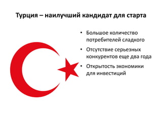 Турция – наилучший кандидат для старта
• Большое количество
потребителей сладкого
• Отсутствие серьезных
конкурентов еще два года
• Открытость экономики
для инвестиций
 