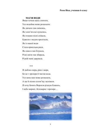 3
Рома Віка, учениця 6 класу
ММААГГІІЯЯ ВВООДДИИ
Якщо хочеш щось спитати,
Усе водойма може розказати:
Як дівчата там сміялись,
Як хлоп’ята всі купались,
Як пташки пісні співали,
Бджоли з медом пролітали,
Як із нашої води
Стала крапелька роси,
Як сама в гаю блукала,
Різні квіти там збирала,
Рідній мамі дарувала.
***
Я люблю озера, ріки і моря,
Бо це є прозора й чистая вода.
Усе вона нам може розказати,
А ще й пісню солов’їну заспівати.
Я хочу бачить Ворскли рідную блакить,
І небо мирнеє, безхмарне і прозоре…
 