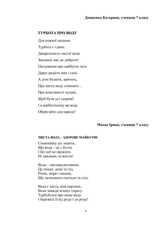 4
Довженко Катерина, учениця 7 класу
ТТУУРРББООТТАА ППРРОО ВВООДДУУ
Для кожної людини
Турбота є єдина:
Джерельність чистої води
Закликає нас до доброти!
Піклування про майбутнє всіх
Дарує радість нам і сміх.
А діти бігають, кричать,
Про чисту воду гомонять…
Про властивості чудові,
Щоб були усі здорові!
І в майбутньому ви воду
Оберігайте для народу!
Махно Ірина, учениця 7 класу
ЧЧИИССТТАА ВВООДДАА –– ЗЗДДООРРООВВЕЕ ММААЙЙББУУТТННЄЄ
Споконвіку усі знають,
Що вода – це є буття.
І без неї не прожити
Ні хвилини, ні життя!
Вода – прозора речовина,
Це опади: дощі та лід,
Річки, моря і океани,
Що залишають спогади та слід.
Вада є чиста, мов перлина,
Вона завжди вгамує спрагу.
Турбуйтеся про нашу воду
І бережіть її від роду і до роду!
 