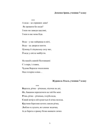 5
Деменко Ірина, учениця 7 класу
***
А вода – це справжнє диво!
Як прожити без води?
З нею ми завжди щасливі,
З нею в нас нема біди.
Вода – у нас найкраща в світі,
Вода – це джерело життя.
Цілющу й лікувальну силу має,
Й веде у світле майбуття.
На нашій славній Полтавщині
Є і озера, і ставки,
Чудова Ворскла тихоплинна
Несе історію в віки…
Журавель Ольга, учениця 7 класу
***
Ворскла, річка – річенька, пісочок на дні,
Ох, бажання перескочити на той бік мені.
Річка, річка – річенька, голуба вода,
Сивий вечір в ній купається й нічка молода.
Крутими берегами котить хвилю річка,
Люблю я слухати, як хлюпає водичка,
А до берега я зранку бігаю вмивати личко.
 