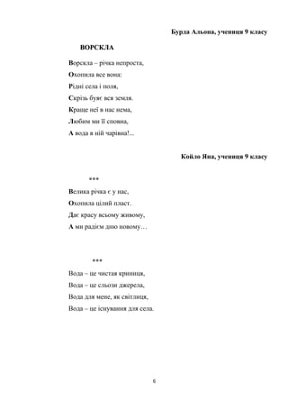 6
Бурда Альона, учениця 9 класу
ВВООРРССККЛЛАА
Ворскла – річка непроста,
Охопила все вона:
Рідні села і поля,
Скрізь буяє вся земля.
Краще неї в нас нема,
Любим ми її сповна,
А вода в ній чарівна!...
Койло Яна, учениця 9 класу
***
Велика річка є у нас,
Охопила цілий пласт.
Дає красу всьому живому,
А ми радієм дню новому…
***
Вода – це чистая криниця,
Вода – це сльози джерела,
Вода для мене, як світлиця,
Вода – це існування для села.
 