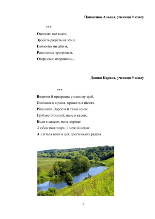 7
Панасенко Альона, учениця 9 класу
***
Оживляє все в селі,
Зробить радість на землі.
Екологію ми дбаєм,
Радо сонце зустрічаєм,
Озеро своє охороняєм…
Дашко Карина, учениця 9 класу
***
Велична й прекрасна у нашому краї,
Оспівана в віршах, прожита в піснях.
Ріка наша Ворскла й такої немає
Сріблястої,чистої, наче в казках.
Коли я далеко, мене зігріває
Любов твоя щира , і меж їй немає.
А ллється вона в цих простеньких рядках.
 