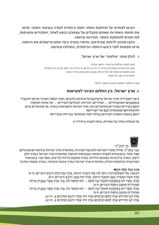 90 90
‫פרטו‬ :‫האתר‬ ‫בשימור‬ ‫לעזרה‬ ‫כיתתית‬ ‫יוזמה‬ ‫האתר‬ ‫תחזוקת‬ ‫על‬ ‫לאחראי‬ ‫הציעו‬ 	$
,‫ומשימות‬ ‫תפקידים‬ ,‫לאתר‬ ‫בנוגע‬ ‫עצמכם‬ ‫על‬ ‫מקבלים‬ ‫שאתם‬ ‫האחריות‬ ‫תחומי‬ ‫את‬
.‫וכדומה‬ ‫תורניות‬ ,‫האתר‬ ‫לתחזוקת‬ ‫זמנים‬ ‫לוח‬
.‫היוזמה‬ ‫את‬ ‫מיישמים‬ ‫אתם‬ ‫כיצד‬ ‫בפניה‬ ‫ותיארו‬ ,‫שבחרתם‬ ‫לדמות‬ ‫מכתב‬ ‫כתבו‬ 	$
.‫ובסיומו‬ ‫במהלכו‬ ,‫הכיתתית‬ ‫היוזמה‬ ‫ביצעו‬ ‫לפני‬ ‫תמונות‬ ‫צרפו‬
.‫ישראל‬ ‫ארץ‬ ‫של‬ "‫"אילמת‬ ‫מפה‬ ‫להלן‬ 	.‫ז‬
.‫שלכם‬ ‫היישוב‬ /‫העיר‬ ‫את‬ ‫האילמת‬ ‫במפה‬ ‫סמנו‬ 	$
.‫וירושלים‬ ‫יפו‬ ,‫טבריה‬ ,‫נחום‬ ‫כפר‬ ,‫כינרת‬ ‫ים‬ ,‫החרמון‬ ,‫הירדן‬ :‫זו‬ ‫ביחידה‬ ‫המוזכרים‬ ‫האתרים‬ ‫את‬ ‫סמנו‬ 	$
.‫במפה‬ ‫יצירתי‬ ‫באופן‬ ‫אותן‬ ‫ושבצו‬ ,‫אלה‬ ‫אתרים‬ ‫של‬ ‫עכשוויות‬ ‫תמונות‬ ‫מצאו‬ 	$
.‫האתר‬ ‫על‬ ‫קצר‬ ‫מידע‬ ‫הוסיפו‬ 	$
.‫הלימוד‬ ‫בהמשך‬ ‫אתכם‬ ‫ותשמש‬ ‫תמשיך‬ ‫זו‬ ‫מפה‬
‫למציאות‬ ‫הציוני‬ ‫החלום‬ ‫בין‬ :‫ישראל‬ ‫ארץ‬ .1
‫להעביר‬ ‫שניסו‬ ‫הציוני‬ ‫המסר‬ ‫ומהו‬ ,‫נלהבים‬ ‫ציונים‬ ‫של‬ ‫בדמיונם‬ ‫ישראל‬ ‫ארץ‬ ‫הצטיירה‬ ‫כיצד‬
?‫תקופה‬ ‫אותה‬ ‫של‬ — ‫והשירים‬ ‫הבולים‬ ,‫הכרזות‬ ,‫הציורים‬ — ‫האומנותיים‬ ‫באמצעים‬
‫בהם‬ ‫מתוארים‬ ‫או‬ ,‫בארץ‬ ‫והמציאות‬ ‫ישראל‬ ‫ארץ‬ ‫נופי‬ ‫מתוארים‬ ‫ובציורים‬ ‫בשירים‬ ‫האם‬
?‫יוצריהם‬ ‫של‬ ‫לבם‬ ‫ומשאלות‬ ‫חלומותיהם‬
?‫ובשירים‬ ‫בכרזות‬ ‫שמתואר‬ ‫למה‬ ‫בגולה‬ ‫הציונים‬ ‫האמינו‬ ‫באמת‬ ‫האם‬
.‫זו‬ ‫ביחידה‬ ‫לענות‬ ‫ננסה‬ ,‫אחרות‬ ‫ועל‬ ‫אלה‬ ‫שאלות‬ ‫על‬
:‫התנ"ך‬ ‫מן‬
:‫מנוגדים‬ ‫בתיאורים‬ ‫ישראל‬ ‫ארץ‬ ‫מתוארת‬ ,‫הציונית‬ ‫לתנועה‬ ‫השראה‬ ‫מקור‬ ‫שהיה‬ ,‫בתנ"ך‬ ‫כבר‬
‫חלב‬ ‫כארץ‬ ‫ישראל‬ ‫ארץ‬ ‫מתוארת‬ ,‫הנחמה‬ ‫ובנבואות‬ ‫האומה‬ ‫לאבות‬ ‫בהבטחות‬ ,‫אחד‬ ‫מצד‬
‫בנבואות‬ ,‫שני‬ ‫מצד‬ ;‫טוב‬ ‫וכל‬ ‫פירות‬ ‫שופעת‬ ‫כארץ‬ ,‫ונהרות‬ ‫גשמים‬ ‫מי‬ ‫ברוכת‬ ‫כארץ‬ ,‫ודבש‬
.‫ומדבר‬ ‫שממה‬ ‫כארץ‬ ,‫ונטושה‬ ‫עזובה‬ ‫כארץ‬ ‫ישראל‬ ‫ארץ‬ ‫מתוארת‬ ,‫הגלות‬ ‫ובתקופת‬ ‫הפורענות‬
ׁ‫ש‬ָ‫ב‬ְ‫ד‬‫ּו‬ ‫ָב‬‫ל‬ָ‫ח‬ ‫ַת‬‫ב‬ָ‫ז‬ ‫ֶץ‬‫ר‬ֶ‫א‬
)9 ‫כו‬ ,‫(דברים‬ ‫ׁש‬ ָ‫ב‬ ְ‫ּוד‬ ‫ב‬ ָ‫ל‬ ָ‫ח‬ ‫ת‬ ַ‫ָב‬‫ז‬ ‫ץ‬ ֶ‫ר‬ ֶ‫א‬ ,‫ֹאת‬‫ּז‬ ַ‫ה‬ ‫ץ‬ ֶ‫ר‬ ָ‫א‬ ָ‫ת־ה‬ ֶ‫א‬ ‫נּו‬ ָ‫ן־ל‬ ֶ‫ּת‬ִ‫ַּי‬‫ו‬ ;‫ה‬ֶ‫ּז‬ ַ‫ה‬ ‫קֹום‬ ָ‫ּמ‬ ַ‫ל־ה‬ ֶ‫א‬ ,‫נּו‬ ֵ‫א‬ ִ‫ב‬ְ‫ַי‬‫ו‬
)8 ‫ח‬ ,‫(דברים‬ ‫ׁש‬ ָ‫ב‬ ְ‫ּוד‬ ,‫ן‬ ֶ‫מ‬ ֶ‫ׁש‬ ‫ֵית‬‫ז‬‫ץ־‬ ֶ‫ר‬ ֶ‫א‬ ;‫ּמֹון‬ ִ‫ר‬ְ‫ו‬ ‫ה‬ָ‫נ‬ ֵ‫א‬ ְ‫ּות‬ ‫ן‬ ֶ‫ֶפ‬‫ג‬ְ‫ו‬ ,‫ה‬ ָ‫ֹר‬‫ע‬ ְ‫ּוׂש‬ ‫ה‬ ָ‫ּט‬ ִ‫ח‬ ‫ץ‬ ֶ‫ר‬ ֶ‫א‬
,‫ֶל‬‫ז‬ ְ‫ר‬ ַ‫ב‬ ָ‫ֶיה‬‫נ‬ ָ‫ב‬ ֲ‫א‬ ‫ר‬ ֶ‫ׁש‬ ֲ‫א‬ ‫ץ‬ ֶ‫ר‬ ֶ‫א‬ ;‫ּה‬ ָ‫ּב‬ ,‫ֹל‬‫ּכ‬ ‫ר‬ ַ‫ס‬ ְ‫ח‬ ֶ‫ֹלא־ת‬ — ‫ם‬ ֶ‫ח‬ֶ‫ל‬ ‫ּה‬ ָ‫ל־ּב‬ ַ‫ֹאכ‬‫ּת‬ ‫ֻת‬‫נ‬ ֵ‫ּכ‬ ְ‫ס‬ ִ‫מ‬ ְ‫ב‬ ‫ֹלא‬ ‫ר‬ ֶ‫ׁש‬ ֲ‫א‬ ,‫ץ‬ ֶ‫ר‬ ֶ‫א‬
)9 ‫ח‬ ,‫(דברים‬ ‫ת‬ ֶ‫ֹׁש‬‫ח‬ ְ‫נ‬ ‫ֹב‬‫צ‬ ְ‫ח‬ ַ‫ּת‬ ָ‫יה‬ ֶ‫ר‬ ָ‫ר‬ֲ‫ה‬ ֵ‫ּומ‬
,‫ֶל‬‫ז‬ ְ‫ר‬ ַ‫ב‬ ָ‫ֶיה‬‫נ‬ ָ‫ב‬ ֲ‫א‬ ‫ר‬ ֶ‫ׁש‬ ֲ‫א‬ ‫ץ‬ ֶ‫ר‬ ֶ‫א‬ ;‫ּה‬ ָ‫ּב‬ ,‫ֹל‬‫ּכ‬ ‫ר‬ ַ‫ס‬ ְ‫ח‬ ֶ‫ֹלא־ת‬ — ‫ם‬ ֶ‫ח‬ֶ‫ל‬ ‫ּה‬ ָ‫ל־ּב‬ ַ‫ֹאכ‬‫ּת‬ ‫ֻת‬‫נ‬ ֵ‫ּכ‬ ְ‫ס‬ ִ‫מ‬ ְ‫ב‬ ‫ֹלא‬ ‫ר‬ ֶ‫ׁש‬ ֲ‫א‬ ,‫ץ‬ ֶ‫ר‬ ֶ‫א‬
)9 ‫ח‬ ,‫(דברים‬ ‫ת‬ ֶ‫ֹׁש‬‫ח‬ ְ‫נ‬ ‫ֹב‬‫צ‬ ְ‫ח‬ ַ‫ּת‬ ָ‫יה‬ ֶ‫ר‬ ָ‫ר‬ֲ‫ה‬ ֵ‫ּומ‬
)32 ‫יח‬ ,‫ב‬ ‫(מלכים‬ ‫ׁש‬ ַ‫ב‬ ְ‫ּוד‬ ‫ר‬ ָ‫ה‬ ְ‫צ‬ִ‫י‬ ‫ֵית‬‫ז‬ ‫ץ‬ ֶ‫ר‬ ֶ‫א‬ ‫ים‬ ִ‫מ‬ ָ‫ר‬ ְ‫ּוכ‬ ‫ם‬ ֶ‫ח‬ֶ‫ל‬ ‫ץ‬ ֶ‫ר‬ ֶ‫א‬ ‫ירֹוׁש‬ ִ‫ת‬ְ‫ו‬ ‫ָן‬‫ג‬ ָ‫ּד‬ ‫ץ‬ ֶ‫ר‬ ֶ‫א‬
)32 ‫יח‬ ,‫ב‬ ‫(מלכים‬ ‫ׁש‬ ַ‫ב‬ ְ‫ּוד‬ ‫ר‬ ָ‫ה‬ ְ‫צ‬ִ‫י‬ ‫ֵית‬‫ז‬ ‫ץ‬ ֶ‫ר‬ ֶ‫א‬ ‫ים‬ ִ‫מ‬ ָ‫ר‬ ְ‫ּוכ‬ ‫ם‬ ֶ‫ח‬ֶ‫ל‬ ‫ץ‬ ֶ‫ר‬ ֶ‫א‬ ‫ירֹוׁש‬ ִ‫ת‬ְ‫ו‬ ‫ָן‬‫ג‬ ָ‫ּד‬ ‫ץ‬ ֶ‫ר‬ ֶ‫א‬
 