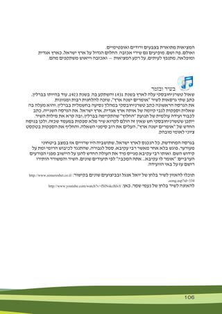 106 106
.‫ואופטימיים‬ ‫ורודים‬ ‫בצבעים‬ ‫מתוארת‬ ‫המציאות‬
‫אגדית‬ ‫כארץ‬ ,‫ישראל‬ ‫ארץ‬ ‫על‬ ‫הגדול‬ ‫החלום‬ .‫אכזבה‬ ‫שירי‬ ‫גם‬ ‫מופיעים‬ ,‫ושם‬ ‫פה‬ ,‫ואולם‬
.‫מהם‬ ‫משתקפים‬ ‫וייאוש‬ ‫ואכזבה‬ — ‫המציאות‬ ‫רקע‬ ‫על‬ ,‫לעיתים‬ ‫מתנפץ‬ ,‫ומופלאה‬
‫ובזמר‬ ‫בשיר‬
,‫בברלין‬ ‫בהיותו‬ ‫עוד‬ ,1923 ‫בשנת‬ .‫בה‬ ‫והשתקע‬ 1931 ‫בשנת‬ ‫לארץ‬ ‫עלה‬ ‫טשרניחובסקי‬ ‫שאול‬
.‫ומגוונות‬ ‫רבות‬ ‫להלחנות‬ ‫שזכה‬ ,"‫ארץ‬ ‫ישנה‬ ‫"אומרים‬ ‫לשיר‬ ‫גרסאות‬ ‫שתי‬ ‫כתב‬
‫בה‬ ‫מעלה‬ ‫והוא‬ ,‫בברלין‬ ‫בחשמלית‬ ‫נסיעה‬ ‫במהלך‬ ‫טשרניחובסקי‬ ‫כתב‬ ‫הראשונה‬ ‫הגרסה‬ ‫את‬
‫כתב‬ ,‫השנייה‬ ‫הגרסה‬ ‫את‬ .‫ישראל‬ ‫ארץ‬ ,‫אגדית‬ ‫ארץ‬ ‫אותה‬ ‫של‬ ‫קיומה‬ ‫לגבי‬ ‫וספקות‬ ‫שאלות‬
.‫השיר‬ ‫מילות‬ ‫את‬ ‫קרא‬ ‫ובה‬ ,‫בברלין‬ ‫שהתקיימה‬ "‫"החלוץ‬ ‫תנועת‬ ‫של‬ ‫עולמית‬ ‫ועידה‬ ‫לכבוד‬
‫בנוסח‬ ‫ולכן‬ ,‫שכזה‬ ‫במעמד‬ ‫ספקות‬ ‫מלא‬ ‫שיר‬ ‫לקרוא‬ ‫הולם‬ ‫זה‬ ‫שאין‬ ‫חש‬ ‫שטשרניחובסקי‬ ‫ייתכן‬
‫בטקסט‬ ‫הספקות‬ ‫את‬ ‫והחליף‬ ,‫השאלה‬ ‫סימני‬ ‫רוב‬ ‫את‬ ‫העלים‬ ,"‫ארץ‬ ‫ישנה‬ ‫"אומרים‬ ‫של‬ ‫החדש‬
.‫מובהק‬ ‫לאומי‬ ‫ציוני‬
‫ביטחוני‬ ‫במצב‬ ‫אז‬ ‫שרויים‬ ‫היו‬ ‫שתושביה‬ ,‫ישראל‬ ‫לארץ‬ ‫הנכנס‬ ‫כל‬ ,‫המחודשת‬ ‫בגרסה‬
‫על‬ ‫ומת‬ ‫הרומי‬ ‫לכיבוש‬ ‫שהתנגד‬ ,‫לגבורה‬ ‫סמל‬ ,‫עקיבא‬ ‫רבי‬ ‫מאשר‬ ‫אחר‬ ‫בלא‬ ‫פוגש‬ ,‫מעורער‬
‫הפורעים‬ ‫מפני‬ ‫היישוב‬ ‫על‬ ‫להגן‬ ‫החדש‬ ‫העולה‬ ‫את‬ ‫מיד‬ ‫מגייס‬ ‫עקיבא‬ ‫רבי‬ ‫ואותו‬ .‫השם‬ ‫קידוש‬
‫הותירו‬ ‫והמשורר‬ ‫השיר‬ ,‫שונים‬ ‫תיעודים‬ ‫לפי‬ "!‫המכבי‬ ‫אתה‬ ...‫עקיבא‬ ‫לו‬ ‫"אומר‬ :‫הערביים‬
.‫הוועידה‬ ‫באי‬ ‫על‬ ‫עז‬ ‫רושם‬
http://www.zemereshet.co.il/ :‫בקישור‬ ‫שונים‬ ‫ובביצועים‬ ‫אנגל‬ ‫יואל‬ ‫של‬ ‫בלחן‬ ‫לשיר‬ ‫להאזין‬ ‫תוכלו‬
,song.asp?id=334
http://www.youtube.com/watch?v=fSINskcBJsY :‫כאן‬ ,‫שמר‬ ‫נעמי‬ ‫של‬ ‫בלחן‬ ‫לשיר‬ ‫להאזנה‬
 
