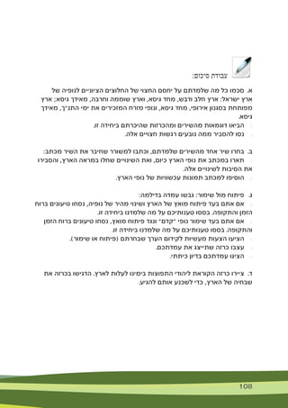 108 108
:‫סיכום‬ ‫עבודת‬
‫של‬ ‫לנופיה‬ ‫הציוניים‬ ‫החלוצים‬ ‫של‬ ‫החצוי‬ ‫יחסם‬ ‫על‬ ‫שלמדתם‬ ‫מה‬ ‫כל‬ ‫סכמו‬ 	.‫א‬
‫ארץ‬ ;‫גיסא‬ ‫מאידך‬ ,‫וחרבה‬ ‫שוממה‬ ‫וארץ‬ ,‫גיסא‬ ‫מחד‬ ,‫ודבש‬ ‫חלב‬ ‫ארץ‬ :‫ישראל‬ ‫ארץ‬
‫מאידך‬ ,‫התנ"ך‬ ‫ימי‬ ‫את‬ ‫המזכירים‬ ‫מזרח‬ ‫ונופי‬ ,‫גיסא‬ ‫מחד‬ ,‫אירופי‬ ‫בסגנון‬ ‫מפותחת‬
.‫גיסא‬
.‫זו‬ ‫ביחידה‬ ‫שהיכרתם‬ ‫ומהכרזות‬ ‫מהשירים‬ ‫דוגמאות‬ ‫הביאו‬ 	$
.‫אלה‬ ‫חצויים‬ ‫רגשות‬ ‫נובעים‬ ‫ממה‬ ‫להסביר‬ ‫נסו‬ 	$
:‫מכתב‬ ‫השיר‬ ‫את‬ ‫שחיבר‬ ‫למשורר‬ ‫וכתבו‬ ,‫שלמדתם‬ ‫מהשירים‬ ‫אחד‬ ‫שיר‬ ‫בחרו‬ 	.‫ב‬
‫והסבירו‬ ,‫הארץ‬ ‫במראה‬ ‫שחלו‬ ‫השינויים‬ ‫ואת‬ ,‫כיום‬ ‫הארץ‬ ‫נופי‬ ‫את‬ ‫במכתב‬ ‫תארו‬ 	$
.‫אלה‬ ‫לשינויים‬ ‫הסיבות‬ ‫את‬
.‫הארץ‬ ‫נופי‬ ‫של‬ ‫עכשוויות‬ ‫תמונות‬ ‫למכתב‬ ‫הוסיפו‬ 	$
:‫בדילמה‬ ‫עמדה‬ ‫גבשו‬ :‫שימור‬ ‫מול‬ ‫פיתוח‬ 	.‫ג‬
‫ברוח‬ ‫טיעונים‬ ‫נסחו‬ ,‫נופיה‬ ‫של‬ ‫מהיר‬ ‫ושינוי‬ ‫הארץ‬ ‫של‬ ‫מואץ‬ ‫פיתוח‬ ‫בעד‬ ‫אתם‬ ‫אם‬ 	$
.‫זו‬ ‫ביחידה‬ ‫שלמדנו‬ ‫מה‬ ‫על‬ ‫טענותיכם‬ ‫בססו‬ .‫והתקופה‬ ‫הזמן‬
‫הזמן‬ ‫ברוח‬ ‫טיעונים‬ ‫נסחו‬ ,‫מואץ‬ ‫פיתוח‬ ‫ונגד‬ "‫"קדם‬ ‫נופי‬ ‫שימור‬ ‫בעד‬ ‫אתם‬ ‫אם‬ 	$
.‫זו‬ ‫ביחידה‬ ‫שלמדנו‬ ‫מה‬ ‫על‬ ‫טענותיכם‬ ‫בססו‬ .‫והתקופה‬
.)‫שימור‬ ‫או‬ ‫(פיתוח‬ ‫שבחרתם‬ ‫הערך‬ ‫לקידום‬ ‫מעשיות‬ ‫הצעות‬ ‫הציעו‬ 	$
.‫עמדתכם‬ ‫את‬ ‫שתייצג‬ ‫כרזה‬ ‫עצבו‬ 	$
.‫כיתתי‬ ‫בדיון‬ ‫עמדתכם‬ ‫הציגו‬ 	$
‫את‬ ‫בכרזה‬ ‫הדגישו‬ .‫לארץ‬ ‫לעלות‬ ‫בימינו‬ ‫התפוצות‬ ‫ליהודי‬ ‫הקוראת‬ ‫כרזה‬ ‫ציירו‬ 	.‫ד‬
.‫להגיע‬ ‫אותם‬ ‫לשכנע‬ ‫כדי‬ ,‫הארץ‬ ‫של‬ ‫שבחיה‬
 