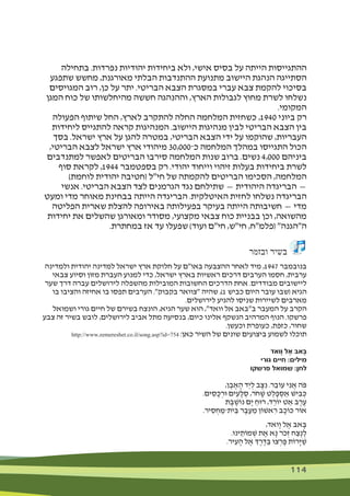 114 114
‫בתחילה‬ .‫נפרדות‬ ‫יהודיות‬ ‫ביחידות‬ ‫ולא‬ ,‫אישי‬ ‫בסיס‬ ‫על‬ ‫הייתה‬ ‫ההתגייסות‬
‫שתפגע‬ ‫מחשש‬ ,‫מאורגנת‬ ‫הבלתי‬ ‫ההתנדבות‬ ‫מתנועת‬ ‫היישוב‬ ‫הנהגת‬ ‫הסתייגה‬
‫המגויסים‬ ‫רוב‬ ,‫כן‬ ‫על‬ ‫יתר‬ .‫הבריטי‬ ‫הצבא‬ ‫במסגרת‬ ‫עברי‬ ‫צבא‬ ‫להקמת‬ ‫בסיכוי‬
‫המגן‬ ‫כוח‬ ‫של‬ ‫מהיחלשותו‬ ‫חששה‬ ‫וההנהגה‬ ,‫הארץ‬ ‫לגבולות‬ ‫מחוץ‬ ‫לשרת‬ ‫נשלחו‬
.‫המקומי‬
‫הפעולה‬ ‫שיתוף‬ ‫החל‬ ,‫לארץ‬ ‫להתקרב‬ ‫החלה‬ ‫המלחמה‬ ‫כשחזית‬ ,1940 ‫ביוני‬ ‫רק‬
‫ליחידות‬ ‫להתגייס‬ ‫קראה‬ ‫המנהיגות‬ .‫היישוב‬ ‫מנהיגות‬ ‫לבין‬ ‫הבריטי‬ ‫הצבא‬ ‫בין‬
‫בסך‬ .‫ישראל‬ ‫ארץ‬ ‫על‬ ‫להגן‬ ‫במטרה‬ ,‫הבריטי‬ ‫הצבא‬ ‫ידי‬ ‫על‬ ‫שהוקמו‬ ,‫העבריות‬
,‫הבריטי‬ ‫לצבא‬ ‫ישראל‬ ‫ארץ‬ ‫מיהודי‬ 30,000‫כ־‬ ‫המלחמה‬ ‫במהלך‬ ‫התגייסו‬ ‫הכול‬
‫למתנדבים‬ ‫לאפשר‬ ‫הבריטים‬ ‫סירבו‬ ‫המלחמה‬ ‫שנות‬ ‫ברוב‬ .‫נשים‬ 4,000 ‫ביניהם‬
‫סוף‬ ‫לקראת‬ ,1944 ‫בספטמבר‬ ‫רק‬ .‫יהודי‬ ‫וייחוד‬ ‫זיהוי‬ ‫בעלות‬ ‫ביחידות‬ ‫לשרת‬
)‫לוחמת‬ ‫יהודית‬ ‫(חטיבה‬ ‫חי"ל‬ ‫של‬ ‫להקמתה‬ ‫הבריטים‬ ‫הסכימו‬ ,‫המלחמה‬
‫אנשי‬ .‫הבריטי‬ ‫הצבא‬ ‫לצד‬ ‫הגרמנים‬ ‫נגד‬ ‫שתילחם‬ — ‫היהודית‬ ‫הבריגדה‬ —
‫ומעט‬ ‫מדי‬ ‫מאוחר‬ ‫בבחינת‬ ‫הייתה‬ ‫הבריגדה‬ .‫האיטלקית‬ ‫לחזית‬ ‫נשלחו‬ ‫הבריגדה‬
‫הפליטה‬ ‫שארית‬ ‫להצלת‬ ‫באירופה‬ ‫בפעילותה‬ ‫בעיקר‬ ‫הייתה‬ ‫חשיבותה‬ — ‫מדי‬
‫יחידות‬ ‫את‬ ‫שהשלים‬ ‫ומאורגן‬ ‫מסודר‬ ,‫מקצועי‬ ‫צבאי‬ ‫כוח‬ ‫בבניית‬ ‫וכן‬ ,‫מהשואה‬
.‫במחתרת‬ ‫אז‬ ‫עד‬ ‫שפעלו‬ )‫ועוד‬ ‫חי"ם‬ ,‫חי"ש‬ ,‫(פלמ"ח‬ "‫ה"הגנה‬
‫ובזמר‬ ‫בשיר‬
‫ולמדינה‬ ‫יהודית‬ ‫למדינה‬ ‫ישראל‬ ‫ארץ‬ ‫חלוקת‬ ‫על‬ ‫באו"ם‬ ‫ההצבעה‬ ‫לאחר‬ ‫מיד‬ ,1947 ‫בנובמבר‬
‫צבאי‬ ‫וסיוע‬ ‫מזון‬ ‫העברת‬ ‫למנוע‬ ‫כדי‬ ,‫ישראל‬ ‫בארץ‬ ‫ראשיות‬ ‫דרכים‬ ‫הערבים‬ ‫חסמו‬ ,‫ערבית‬
‫שער‬ ‫דרך‬ ‫עברה‬ ‫לירושלים‬ ‫מהשפלה‬ ‫המובילות‬ ‫החשובות‬ ‫הדרכים‬ ‫אחת‬ .‫מבודדים‬ ‫ליישובים‬
‫בו‬ ‫והציבו‬ ‫אחיזה‬ ‫בו‬ ‫תפסו‬ ‫הערבים‬ ."‫בקבוק‬ ‫"צוואר‬ ‫שהיה‬ ,)1 ‫כביש‬ ‫היום‬ ‫עובר‬ ‫(שבו‬ ‫הגיא‬
.‫לירושלים‬ ‫להגיע‬ ‫שניסו‬ ‫לשיירות‬ ‫מארבים‬
‫ושמואל‬ ‫גורי‬ ‫חיים‬ ‫של‬ ‫בשירם‬ ‫הונצח‬ ,‫הגיא‬ ‫שער‬ ‫הוא‬ ,"‫וואד‬ ‫אל‬ ‫ב"באב‬ ‫המעבר‬ ‫על‬ ‫הקרב‬
‫צבע‬ ‫זה‬ ‫בשיר‬ ‫לובש‬ ,‫לירושלים‬ ‫אביב‬ ‫מתל‬ ‫בנסיעה‬ ,‫כיום‬ ‫אלינו‬ ‫הנשקף‬ ‫המרהיב‬ ‫הנוף‬ .‫פרשקו‬
.‫וכעשן‬ ‫כעופרת‬ ,‫כזפת‬ ,‫שחור‬
http://www.zemereshet.co.il/song.asp?id=754 :‫כאן‬ ‫השיר‬ ‫של‬ ‫שונים‬ ‫ביצועים‬ ‫לשמוע‬ ‫תוכלו‬
‫ָואד‬ ‫ו‬ ‫ֶל‬‫א‬ ‫ָאּב‬‫ּב‬
‫גורי‬ ‫חיים‬ :‫מילים‬
‫פרשקו‬ ‫שמואל‬ :‫לחן‬
,‫ן‬ ֶ‫ב‬ ֶ‫א‬ ָ‫ה‬ ‫ַד‬‫י‬ ְ‫ל‬ ‫ב‬ ָ‫ּצ‬ ִ‫נ‬ .‫ר‬ ֵ‫עֹוב‬ ‫י‬ ִ‫נ‬ ֲ‫א‬ ‫ֹה‬‫ּפ‬
.‫ים‬ ִ‫ס‬ ָ‫כ‬ ְ‫ּור‬ ‫ים‬ ִ‫ע‬ ָ‫ל‬ ְ‫ס‬ ,‫ֹר‬‫ח‬ ָ‫ׁש‬ ‫ט‬ ְ‫ל‬ ָ‫פ‬ ְ‫ס‬ ַ‫א‬ ‫יׁש‬ ִ‫ב‬ ְ‫ּכ‬
‫ת‬ ֶ‫ב‬ ֶ‫נֹוׁש‬ ‫ָם‬‫י‬ ַ‫רּוח‬ ,‫ד‬ ֵ‫יֹור‬ ‫ט‬ ַ‫א‬ ‫ב‬ ֶ‫ר‬ ֶ‫ע‬
.‫יר‬ ִ‫ס‬ ְ‫ח‬ ַ‫ית־מ‬ ֵ‫ּב‬ ‫ר‬ ֶ‫ב‬ ֵ‫ע‬ ֵ‫מ‬ ‫אׁשֹון‬ ִ‫ר‬ ‫ב‬ ָ‫ּכֹוכ‬ ‫אֹור‬
,‫ָואד‬‫ו‬ ‫ל‬ ֶ‫א‬ ‫אּב‬ ָ‫ּב‬
.‫ינּו‬ ֵ‫מֹות‬ ְ‫ׁש‬ ‫ת‬ ֶ‫א‬ ‫א‬ָ‫נ‬ ‫ֹר‬‫כ‬ְ‫ז‬ ‫ח‬ ַ‫ֶצ‬‫נ‬ ָ‫ל‬
.‫יר‬ ִ‫ע‬ ָ‫ה‬ ‫ל‬ ֶ‫א‬ ‫ְך‬ ֶ‫ר‬ ֶ‫ּד‬ ַ‫ּב‬ ‫צּו‬ ְ‫ר‬ ָ‫ּפ‬ ‫ָרֹות‬‫ּי‬ ַ‫ׁש‬
 