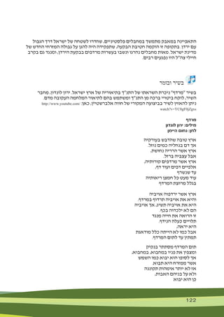 122 122
‫הגבול‬ ‫דרך‬ ‫ישראל‬ ‫של‬ ‫לשטחה‬ ‫שחדרו‬ ,‫פלסטיניים‬ ‫במחבלים‬ ‫מתמשך‬ ‫במאבק‬ ‫התאפיינה‬
‫של‬ ‫החדש‬ ‫המזרחי‬ ‫גבולה‬ ‫על‬ ‫להגן‬ ‫היה‬ ‫שתפקידה‬ ,‫הבקעה‬ ‫חטיבת‬ ‫הוקמה‬ ‫זו‬ ‫בתקופה‬ .‫ירדן‬ ‫עם‬
‫בקרב‬ ‫גם‬ ‫ומנגד‬ ,‫הירדן‬ ‫בבקעת‬ ‫מרדפים‬ ‫בעשרות‬ ‫ונשבו‬ ‫נהרגו‬ ‫מחבלים‬ ‫מאות‬ .‫ישראל‬ ‫מדינת‬
.‫רבים‬ ‫נפגעים‬ ‫היו‬ ‫צה"ל‬ ‫חיילי‬
‫ובזמר‬ ‫בשיר‬
‫מחבר‬ ,‫לונדון‬ ‫ירון‬ .‫ישראל‬ ‫ארץ‬ ‫של‬ ‫בתיאוריה‬ ‫התנ"ך‬ ‫של‬ ‫השראתו‬ ‫ניכרת‬ "‫"מרדף‬ ‫בשיר‬
.‫מדם‬ ‫העקובה‬ ‫המלחמה‬ ‫לתיאור‬ ‫בהם‬ ‫ומשתמש‬ ‫התנ"ך‬ ‫מן‬ ‫ברכה‬ ‫ביטויי‬ ‫לוקח‬ ,‫השיר‬
http://www.youtube.com/ :‫כאן‬ ,‫אלברשטיין‬ ‫חווה‬ ‫של‬ ‫המקורי‬ ‫בביצועה‬ ‫לשיר‬ ‫להאזין‬ ‫ניתן‬
watch?v=YC0gF0jZgxs
‫מרדף‬
‫לונדון‬ ‫ירון‬ :‫מילים‬
‫היימן‬ ‫נחום‬ :‫לחן‬
‫בעורקיה‬ ‫שהדבש‬ ‫טובה‬ ‫ארץ‬
.‫נוזל‬ ‫כמים‬ ‫בנחליה‬ ‫דם‬ ‫אך‬
,‫נחושת‬ ‫הרריה‬ ‫אשר‬ ‫ארץ‬
.‫ברזל‬ ‫עצביה‬ ‫אבל‬
,‫קורותיה‬ ‫מרדפים‬ ‫אשר‬ ‫ארץ‬
,‫דף‬ ‫ועוד‬ ‫דפים‬ ‫אלפיים‬
‫שנשרף‬ ‫עד‬
‫ריאותיה‬ ‫חמצן‬ ‫כל‬ ‫מעט‬ ‫עוד‬
‫המרדף‬ ‫מרוצת‬ ‫בגלל‬
‫אויביה‬ ‫ירדפוה‬ ‫אשר‬ ‫ארץ‬
.‫במרדף‬ ‫תרדוף‬ ‫אויביה‬ ‫את‬ ‫והיא‬
‫אויביה‬ ‫אך‬ ,‫תשיג‬ ‫אויביה‬ ‫את‬ ‫היא‬
.‫בכף‬ ‫ילכדוה‬ ‫לא‬ ‫הם‬
‫מנגד‬ ‫חייה‬ ‫את‬ ‫הרואה‬ ‫זו‬
.‫הנידף‬ ‫כעלה‬ ‫תלויים‬
,‫יראה‬ ‫היא‬
‫מודאגת‬ ‫כלל‬ ‫הייתה‬ ‫לא‬ ‫כמו‬ ‫אבל‬
.‫המרדף‬ ‫לתום‬ ‫עד‬ ‫תמתין‬
‫בנקיק‬ ‫מסתתר‬ ‫המרדף‬ ‫תום‬
,‫במחבוא‬ ,‫במחבוא‬ ‫פניו‬ ‫את‬ ‫ומצפין‬
‫השמש‬ ‫כמו‬ ‫יבוא‬ ‫הוא‬ ‫לסופו‬ ‫אך‬
.‫תבוא‬ ‫היא‬ ‫ממזרח‬ ‫אשר‬
‫תקוננה‬ ‫אימהות‬ ‫יותר‬ ‫לא‬ ‫אז‬
,‫האבות‬ ‫בניהם‬ ‫על‬ ‫ולא‬
‫יבוא‬ ‫הוא‬ ‫כן‬
 