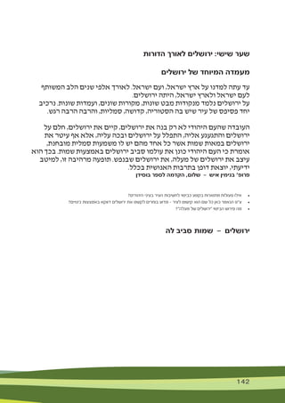 142 142
‫הדורות‬ ‫לאורך‬ ‫ירושלים‬ :‫שישי‬ ‫שער‬
‫ירושלים‬ ‫של‬ ‫המיוחד‬ ‫מעמדה‬
‫המשותף‬ ‫הלב‬ ‫שנים‬ ‫אלפי‬ ‫לאורך‬ .‫ישראל‬ ‫ועם‬ ,‫ישראל‬ ‫ארץ‬ ‫על‬ ‫למדנו‬ ‫עתה‬ ‫עד‬
.‫ירושלים‬ ‫היתה‬ ,‫ישראל‬ ‫ולארץ‬ ‫ישראל‬ ‫לעם‬
‫נרכיב‬ .‫שונות‬ ‫ועמדות‬ ,‫שונים‬ ‫מקורות‬ ,‫שונות‬ ‫מבט‬ ‫מנקודות‬ ‫נלמד‬ ‫ירושלים‬ ‫על‬
.‫רגש‬ ‫הרבה‬ ‫והרבה‬ ,‫סמליות‬ ,‫קדושה‬ ,‫הסטוריה‬ ‫בה‬ ‫שיש‬ ‫עיר‬ ‫של‬ ‫פסיפס‬ ‫יחד‬
‫על‬ ‫חלם‬ ,‫ירושלים‬ ‫את‬ ‫קיים‬ ,‫ירושלים‬ ‫את‬ ‫בנה‬ ‫רק‬ ‫לא‬ ‫היהודי‬ ‫שהעם‬ ‫העובדה‬
‫את‬ ‫עיטר‬ ‫אף‬ ‫אלא‬ ,‫עליה‬ ‫ובכה‬ ‫ירושלים‬ ‫על‬ ‫התפלל‬ ,‫אליה‬ ‫והתגעגע‬ ‫ירושלים‬
,‫מובחנת‬ ‫סמלית‬ ‫משמעות‬ ‫לו‬ ‫יש‬ ‫מהם‬ ‫אחד‬ ‫כל‬ ‫אשר‬ ‫שמות‬ ‫במאות‬ ‫ירושלים‬
‫הוא‬ ‫בכך‬ .‫שמות‬ ‫באמצעות‬ ‫ירושלים‬ ‫סביב‬ ‫עולמו‬ ‫את‬ ‫כונן‬ ‫היהודי‬ ‫העם‬ ‫כי‬ ‫אומרת‬
‫למיטב‬ ,‫זו‬ ‫מרהיבה‬ ‫תופעה‬ .‫שבנפש‬ ‫ירושלים‬ ‫את‬ ,‫מעלה‬ ‫של‬ ‫ירושלים‬ ‫את‬ ‫עיצב‬
.‫בכלל‬ ‫האנושית‬ ‫בתרבות‬ ‫דופן‬ ‫יוצאת‬ ,‫ידיעתי‬
‫בוסידן‬ ‫לספר‬ ‫הקדמה‬ ,‫שלום‬ — ‫איש‬ ‫בנימין‬ '‫פרופ‬
?‫היהודים‬ ‫בעיני‬ ‫העיר‬ ‫לחשיבות‬ ‫כביטוי‬ ‫בקטע‬ ‫מתוארות‬ ‫פעולות‬ ‫אילו‬ 	•
?‫כינויים‬ ‫באמצעות‬ ‫דווקא‬ ‫ירושלים‬ ‫את‬ ‫לקשט‬ ‫בוחרים‬ ‫מדוע‬ — ‫לעיר‬ ‫קישוט‬ ‫הוא‬ ‫שם‬ ‫כל‬ ‫כאן‬ ‫הנאמר‬ ‫ע"פ‬ 	•
?"‫מעלה‬ ‫של‬ ‫"ירושלים‬ ‫הביטוי‬ ‫פירוש‬ ‫מה‬ 	•
‫לה‬ ‫סביב‬ ‫שמות‬ — ‫ירושלים‬
 