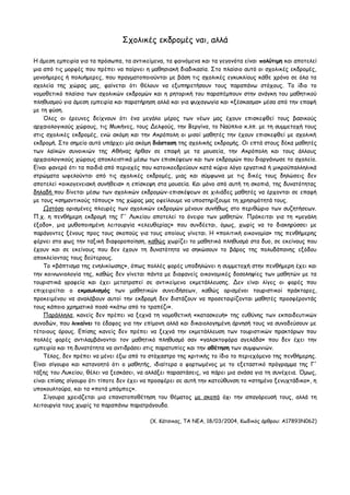Σχολικές εκδρομές ναι, αλλά
H άμεση εμπειρία για τα πρόσωπα, τα αντικείμενα, τα φαινόμενα και τα γεγονότα είναι πολύτιμη και αποτελεί
μια από τις μορφές που πρέπει να παίρνει η μαθησιακή διαδικασία. Στο πλαίσιο αυτό οι σχολικές εκδρομές,
μονοήμερες ή πολυήμερες, που πραγματοποιούνται με βάση τις σχολικές εγκυκλίους κάθε χρόνο σε όλα τα
σχολεία της χώρας μας, φαίνεται ότι θέλουν να εξυπηρετήσουν τους παραπάνω στόχους. Το ίδιο το
νομοθετικό πλαίσιο των σχολικών εκδρομών και η ρητορική του παραπέμπουν στην ανάγκη του μαθητικού
πληθυσμού για άμεση εμπειρία και παρατήρηση αλλά και για ψυχαγωγία και «ξέσκασμα» μέσα από την επαφή
με τη φύση.
Όλες οι έρευνες δείχνουν ότι ένα μεγάλο μέρος των νέων μας έχουν επισκεφθεί τους βασικούς
αρχαιολογικούς χώρους, τις Μυκήνες, τους Δελφούς, την Βεργίνα, το Ναύπλιο κ.λπ. με τη συμμετοχή τους
στις σχολικές εκδρομές, ενώ ακόμη και την Ακρόπολη οι μισοί μαθητές την έχουν επισκεφθεί με σχολική
εκδρομή. Στο σημείο αυτό υπάρχει μία ακόμη διάσταση της σχολικής εκδρομής. Οι επτά στους δέκα μαθητές
των λαϊκών συνοικιών της Αθήνας ήρθαν σε επαφή με τα μουσεία, την Ακρόπολη και τους άλλους
αρχαιολογικούς χώρους αποκλειστικά μέσω των επισκέψεων και των εκδρομών που διοργάνωσε το σχολείο.
Είναι φανερό ότι τα παιδιά από περιοχές που κατοικοεδρεύουν κατά κύριο λόγο εργατικά ή μικροϋπαλληλικά
στρώματα ωφελούνται από τις σχολικές εκδρομές, μιας και σύμφωνα με τις δικές τους δηλώσεις δεν
αποτελεί «οικογενειακή συνήθεια» η επίσκεψη στα μουσεία. Και μόνο από αυτή τη σκοπιά, της δυνατότητας
δηλαδή που δίνεται μέσω των σχολικών εκδρομών-επισκέψεων σε χιλιάδες μαθητές να έρχονται σε επαφή
με τους «σημαντικούς τόπους» της χώρας μας οφείλουμε να υποστηρίξουμε τη χρησιμότητά τους.
Ωστόσο ορισμένες πλευρές των σχολικών εκδρομών μένουν συνήθως στο περιθώριο των συζητήσεων.
Π.χ. η πενθήμερη εκδρομή της Γ' Λυκείου αποτελεί το όνειρο των μαθητών. Πρόκειται για τη «μεγάλη
έξοδο», μια μυθοποιημένη λειτουργία «ελευθερίας» που συνδέεται, όμως, χωρίς να το διακηρύσσει με
παράγοντες ξένους προς τους σκοπούς για τους οποίους γίνεται. H «πολιτική οικονομία» της πενθήμερης
φέρνει στο φως την ταξική διαφοροποίηση, καθώς χωρίζει το μαθητικό πληθυσμό στα δυο, σε εκείνους που
έχουν και σε εκείνους που δεν έχουν τη δυνατότητα να σηκώσουν το βάρος της πολυδάπανης εξόδου
αποκλείοντας τους δεύτερους.
Το «βάπτισμα της ενηλικίωσης», όπως πολλές φορές υποδηλώνει η συμμετοχή στην πενθήμερη έχει και
την κοινωνιολογία της, καθώς δεν γίνεται πάντα με διαφανείς οικονομικές δοσοληψίες των μαθητών με τα
τουριστικά γραφεία και έχει μετατραπεί σε αντικείμενο εκμετάλλευσης. Δεν είναι λίγες οι φορές που
επιχειρείται ο εκμαυλισμός των μαθητικών συνειδήσεων, καθώς ορισμένοι τουριστικοί πράκτορες,
προκειμένου να αναλάβουν αυτοί την εκδρομή δεν διστάζουν να προσεταιρίζονται μαθητές προσφέροντάς
τους κάποιο χρηματικό ποσό «κάτω από το τραπέζι».
Παράλληλα, κανείς δεν πρέπει να ξεχνά τη νομοθετική «κατασκευή» της ευθύνης των εκπαιδευτικών
συνοδών, που λιπαίνει το έδαφος για την επίμονη αλλά και δικαιολογημένη άρνησή τους να συνοδεύσουν με
τέτοιους όρους. Επίσης κανείς δεν πρέπει να ξεχνά την εκμετάλλευση των τουριστικών πρακτόρων που
πολλές φορές αντιλαμβάνονται τον μαθητικό πληθυσμό σαν «γαλακτοφόρα αγελάδα» που δεν έχει την
εμπειρία και τη δυνατότητα να αντιδράσει στις παρατυπίες και την αθέτηση των συμφωνιών.
Τέλος, δεν πρέπει να μένει έξω από το στόχαστρο της κριτικής το ίδιο το περιεχόμενο της πενθήμερης.
Είναι σίγουρο και κατανοητό ότι ο μαθητής, ιδιαίτερα ο φορτωμένος με το εξεταστικό πρόγραμμα της Γ'
τάξης του Λυκείου, θέλει να ξεσκάσει, να αλλάξει παραστάσεις, να πάρει μια ανάσα για τη συνέχεια. Όμως,
είναι επίσης σίγουρο ότι τίποτε δεν έχει να προσφέρει σε αυτή την κατεύθυνση το «στημένο ξενυχτάδικο», η
υποκουλτούρα, και τα «ποτά μπόμπες».
Σίγουρα χρειάζεται μια επανατοποθέτηση του θέματος με σκοπό όχι την απαγόρευσή τους, αλλά τη
λειτουργία τους χωρίς τα παραπάνω παρατράγουδα.
(Χ. Κάτσικας, ΤΑ ΝΕΑ, 18/03/2004, Κωδικός άρθρου: A17893N062)
 