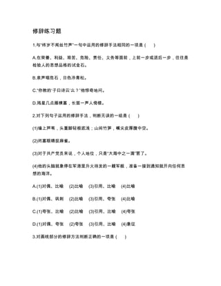 修辞练习题
1.与“终岁不闻丝竹声”一句中运用的修辞手法相同的一项是（ ）
A.在荣誉、利益、艰苦、危险、责任、义务等面前，上前一步或退后一步，往往是
检验人的思想品格的试金石。
B.泉声咽危石，日色冷青松。
C.“你教的‘子曰诗云’么？”他惊奇地问。
D.残星几点雁横塞，长笛一声人倚楼。
2.对下列句子运用的修辞手法，判断无误的一组是（ ）
(1)墙上芦苇，头重脚轻根底浅；山间竹笋，嘴尖皮厚腹中空。
(2)闭塞眼睛捉麻雀。
(3)对于共产党员来说，个人地位，只是“大海中之一滴”罢了。
(4)他的头脑就象停在军港里升火待发的一艘军舰，准备一接到通知就开向任何思
想的海洋。
A.(1)对偶、比喻 (2)比喻 (3)引用、比喻 (4)比喻
B.(1)对偶、讽刺 (2)比喻 (3)引用、夸张 (4)比喻
C.(1)夸张、比喻 (2)比喻 (3)引用、比喻 (4)夸张
D.(1)对偶、夸张 (2)夸张 (3)引用、比喻 (4)象征
3.对画线部分的修辞方法判断正确的一项是（ ）
 