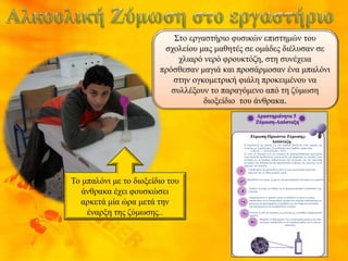 Το μπαλόνι με το διοξείδιο του
άνθρακα έχει φουσκώσει
αρκετά μία ώρα μετά την
έναρξη της ζύμωσης..
Στο εργαστήριο φυσικών επιστημών του
σχολείου μας μαθητές σε ομάδες διέλυσαν σε
χλιαρό νερό φρουκτόζη, στη συνέχεια
πρόσθεσαν μαγιά και προσάρμοσαν ένα μπαλόνι
στην ογκομετρική φιάλη προκειμένου να
συλλέξουν το παραγόμενο από τη ζύμωση
διοξείδιο του άνθρακα.
Ζύμωση-Προιόντα Ζύμωσης-
Απόσταξη
Η παρασκευή της μπύρας και του κρασιού βασίζεται στην ζύμωση της
γλυκόζης με ζυμομύκητες. Η αντίδραση που λαμβάνει χώρα είναι
C6Η12Ο6 → 2CH3CH2OH + 2CO2
Σε αυτό το πείραμα αντί για γλυκόζη θα χρησιμοποιήσουμε φρουκτόζη
στην οποία θα προσθέσουμε μαγιά και θα την αφήσουμε να ζυμωθεί. Στην
συνέχεια με τη βοήθεια ασβεστόνερου θα ελέγξουμε για την παρουσία
διοξειδίου του άνθρακα και θα αποστάξουμε το προιόν της ζύμωσης για να
πάρουμε την αλκοόλη.
Αφήστε το μίγμα για 60min για να πραγματοποιηθεί η διαδικασία της
ζύμωσης.
Μυρίστε το περιεχόμενο της ογκομετρικής φιάλης και στην
συνέχεια τοποθετήστε το σε σφαιρική φιάλη για να κάνετε
απόσταξη.
Προσθέστε στο μίγμα 1g μαγιάς και προσαρμόστε στη φιάλη ένα μπαλόνι
Απομακρύνετε το μπαλόνι χωρίς να αφήσετε να φύγει το αέριο,
τοποθετήστε το σε δοκιμαστικό σωλήνα που περιέχει ασβεστόνερο με
προσοχή και παρατηρήστε τι συμβαίνει με την ελαφριά ανακίνηση
του περιεχομένου του δοκιμαστικού σωλήνα.
Ελέγξτε το pH του μίγματος της κωνικής με τη βοήθεια πεχαμετρικού
χαρτιού.
Τοποθετήστε 5g φρουκτόζης μέσα σε μια ογκομετρική φιάλη και
διαλύστε την σε 50ml χλιαρού νερού.
 