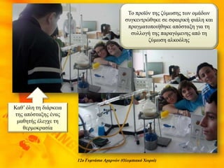 12ο Γυμνάσιο Αχαρνών (Ολυμπιακό Χωριό)
Το προϊόν της ζύμωσης των ομάδων
συγκεντρώθηκε σε σφαιρική φιάλη και
πραγματοποιήθηκε απόσταξη για τη
συλλογή της παραγόμενης από τη
ζύμωση αλκοόλης
Καθ’ όλη τη διάρκεια
της απόσταξης ένας
μαθητής έλεγχε τη
θερμοκρασία
 