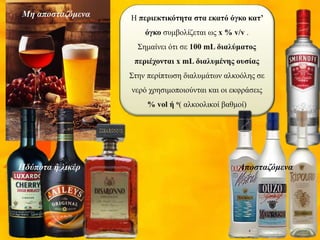 Η περιεκτικότητα στα εκατό όγκο κατ’
όγκο συμβολίζεται ως x % v/v .
Σημαίνει ότι σε 100 mL διαλύματος
περιέχονται x mL διαλυμένης ουσίας
Στην περίπτωση διαλυμάτων αλκοόλης σε
νερό χρησιμοποιούνται και οι εκφράσεις
% vol ή ο( αλκοολικοί βαθμοί)
Μη αποσταζόμενα
ΑποσταζόμεναΗδύποτα ή λικέρ
 