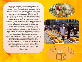 Στη χώρα μας παράγονται περίπου 365
είδη τυριών. Το τυρί παράγεται με πήξη
του γάλακτος. Το γάλα αρχικά βράζεται
και στη συνέχεια προστίθεται πυτιά
( όξινο μίγμα ενζύμων -πρωτεασών που
προέρχονται από το γαστρικό υγρό
νεαρών ζώων από όπου παραλαμβάνονται
με εκχύλιση με χλωριούχο ασβέστιο).
Έτσι, διάσπαση της καζεΐνης (μιας
πρωτεΐνης) του γάλακτος και δημιουργία
πηγμάτων. Έπειτα τα πήγματα μπαίνουν
σε καλούπια. Σε ορισμένα τυριά
προστίθενται οξέα όπως λεμόνι και ξύδι ή
προστίθενται γαλακτοβάκκιλοι που
μετατρέπουν την λακτόζη σε γαλακτικό
οξύ για περαιτέρω μείωση του pH και
συσσωμάτωση των πρωτεϊνών του
γάλακτος.
 