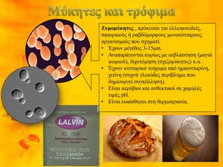 Ζυμομύκητες , πρόκειται για ελλειψοειδείς,
σφαιρικούς ή ραβδόμορφους μονοκύτταρους
οργανισμούς που σχηματί.
• Έχουν μέγεθος 3-15μm.
• Αναπαράγονται κυρίως με εκβλάστηση (μαγιά
ψωμιού), διχοτόμηση (σχιζομύκητες) κ.α.
• Έχουν κυτταρικό τοίχωμα από ημικυτταρίνη,
χιτίνη (συχνά γλοιώδες περίβλημα που
δημιουργεί συγκόλληση).
• Είναι αερόβιοι και ανθεκτικοί σε χαμηλές
τιμές pH.
• Είναι ευαίσθητοι στη θερμοκρασία.
θερμοκρασία 37 C ,
ως ζυμομύκητες
θερμοκρασία 25 C ,
ως υφομύκητες
 