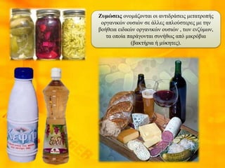 Ζυμώσεις ονομάζονται οι αντιδράσεις μετατροπής
οργανικών ουσιών σε άλλες απλούστερες με την
βοήθεια ειδικών οργανικών ουσιών , των ενζύμων,
τα οποία παράγονται συνήθως από μικρόβια
(βακτήρια ή μύκητες).
 