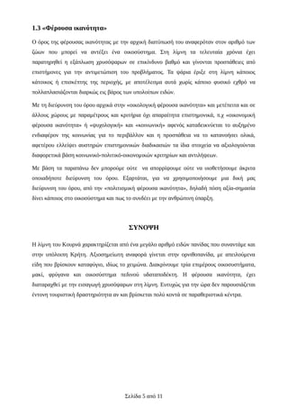 1.3 «Φέρουσα ικανότητα»
Ο όρος της φέρουσας ικανότητας με την αρχική διατύπωσή του αναφερόταν στον αριθμό των
ζώων που μπορεί να αντέξει ένα οικοσύστημα. Στη λίμνη τα τελευταία χρόνια έχει
παρατηρηθεί η εξάπλωση χρυσόψαρων σε επικίνδυνο βαθμό και γίνονται προσπάθειες από
επιστήμονες για την αντιμετώπιση του προβλήματος. Τα ψάρια έριξε στη λίμνη κάποιος
κάτοικος ή επισκέπτης της περιοχής, με αποτέλεσμα αυτά χωρίς κάποιο φυσικό εχθρό να
πολλαπλασιάζονται διαρκώς εις βάρος των υπολοίπων ειδών.
Με τη διεύρυνση του όρου αρχικά στην «οικολογική φέρουσα ικανότητα» και μετέπειτα και σε
άλλους χώρους με παραμέτρους και κριτήρια όχι απαραίτητα επιστημονικά, π.χ «οικονομική
φέρουσα ικανότητα» ή «ψυχολογική» και «κοινωνική» αφενός καταδεικνύεται το αυξημένο
ενδιαφέρον της κοινωνίας για το περιβάλλον και η προσπάθεια να το κατανοήσει ολικά,
αφετέρου ελλείψει αυστηρών επιστημονικών διαδικασιών τα ίδια στοιχεία να αξιολογούνται
διαφορετικά βάση κοινωνικό-πολιτικό-οικονομικών κριτηρίων και αντιλήψεων.
Με βάση τα παραπάνω δεν μπορούμε ούτε να απορρίψουμε ούτε να υιοθετήσουμε άκριτα
οποιαδήποτε διεύρυνση του όρου. Εξαρτάται, για να χρησιμοποιήσουμε μια δική μας
διεύρυνση του όρου, από την «πολιτισμική φέρουσα ικανότητα», δηλαδή πόση αξία-σημασία
δίνει κάποιος στο οικοσύστημα και πως το συνδέει με την ανθρώπινη ύπαρξη.
ΣΥΝΟΨΗ
Η λίμνη του Κουρνά χαρακτηρίζεται από ένα μεγάλο αριθμό ειδών πανίδας που συναντάμε και
στην υπόλοιπη Κρήτη. Αξιοσημείωτη αναφορά γίνεται στην ορνιθοπανίδα, με απειλούμενα
είδη που βρίσκουν καταφύγιο, ιδίως το χειμώνα. Διακρίνουμε τρία επιμέρους οικοσυστήματα,
μακί, φρύγανα και οικοσύστημα πεδινού υδαταποδέκτη. Η φέρουσα ικανότητα, έχει
διαταραχθεί με την εισαγωγή χρυσόψαρων στη λίμνη. Ευτυχώς για την ώρα δεν παρουσιάζεται
έντονη τουριστική δραστηριότητα αν και βρίσκεται πολύ κοντά σε παραθεριστικά κέντρα.
Σελίδα 5 από 11
 