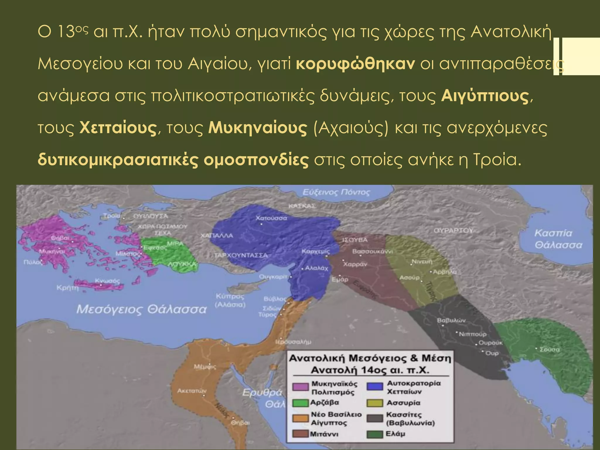 Ο 13ος αι π.Χ. ήταν πολύ σημαντικός για τις χώρες της Ανατολική
Μεσογείου και του Αιγαίου, γιατί κορυφώθηκαν οι αντιπαραθέσεις
ανάμεσα στις πολιτικοστρατιωτικές δυνάμεις, τους Αιγύπτιους,
τους Χετταίους, τους Μυκηναίους (Αχαιούς) και τις ανερχόμενες
δυτικομικρασιατικές ομοσπονδίες στις οποίες ανήκε η Τροία.
 