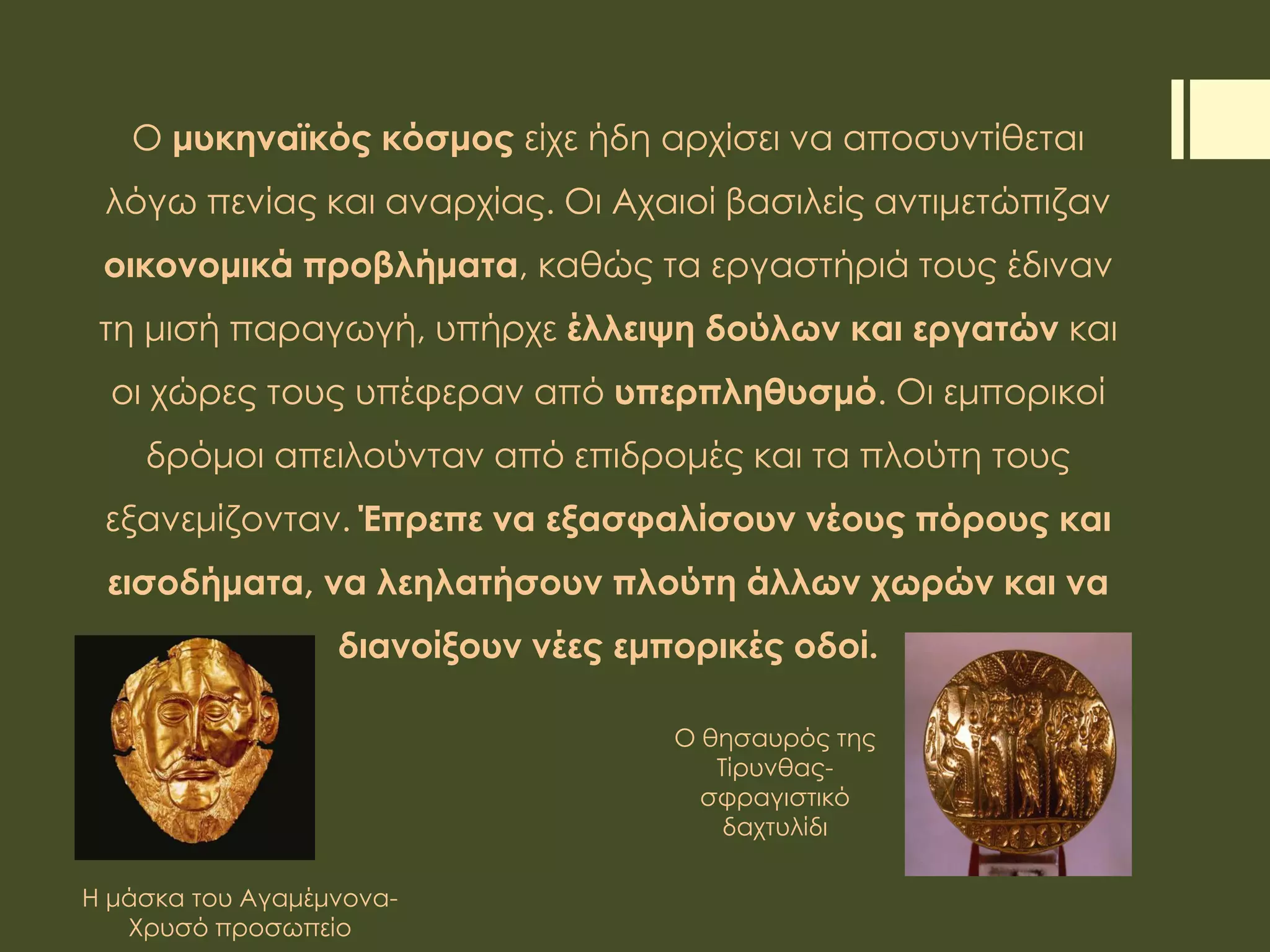 Ο μυκηναϊκός κόσμος είχε ήδη αρχίσει να αποσυντίθεται
λόγω πενίας και αναρχίας. Οι Αχαιοί βασιλείς αντιμετώπιζαν
οικονομικά προβλήματα, καθώς τα εργαστήριά τους έδιναν
τη μισή παραγωγή, υπήρχε έλλειψη δούλων και εργατών και
οι χώρες τους υπέφεραν από υπερπληθυσμό. Οι εμπορικοί
δρόμοι απειλούνταν από επιδρομές και τα πλούτη τους
εξανεμίζονταν. Έπρεπε να εξασφαλίσουν νέους πόρους και
εισοδήματα, να λεηλατήσουν πλούτη άλλων χωρών και να
διανοίξουν νέες εμπορικές οδοί.
Η μάσκα του Αγαμέμνονα-
Χρυσό προσωπείο
Ο θησαυρός της
Τίρυνθας-
σφραγιστικό
δαχτυλίδι
 