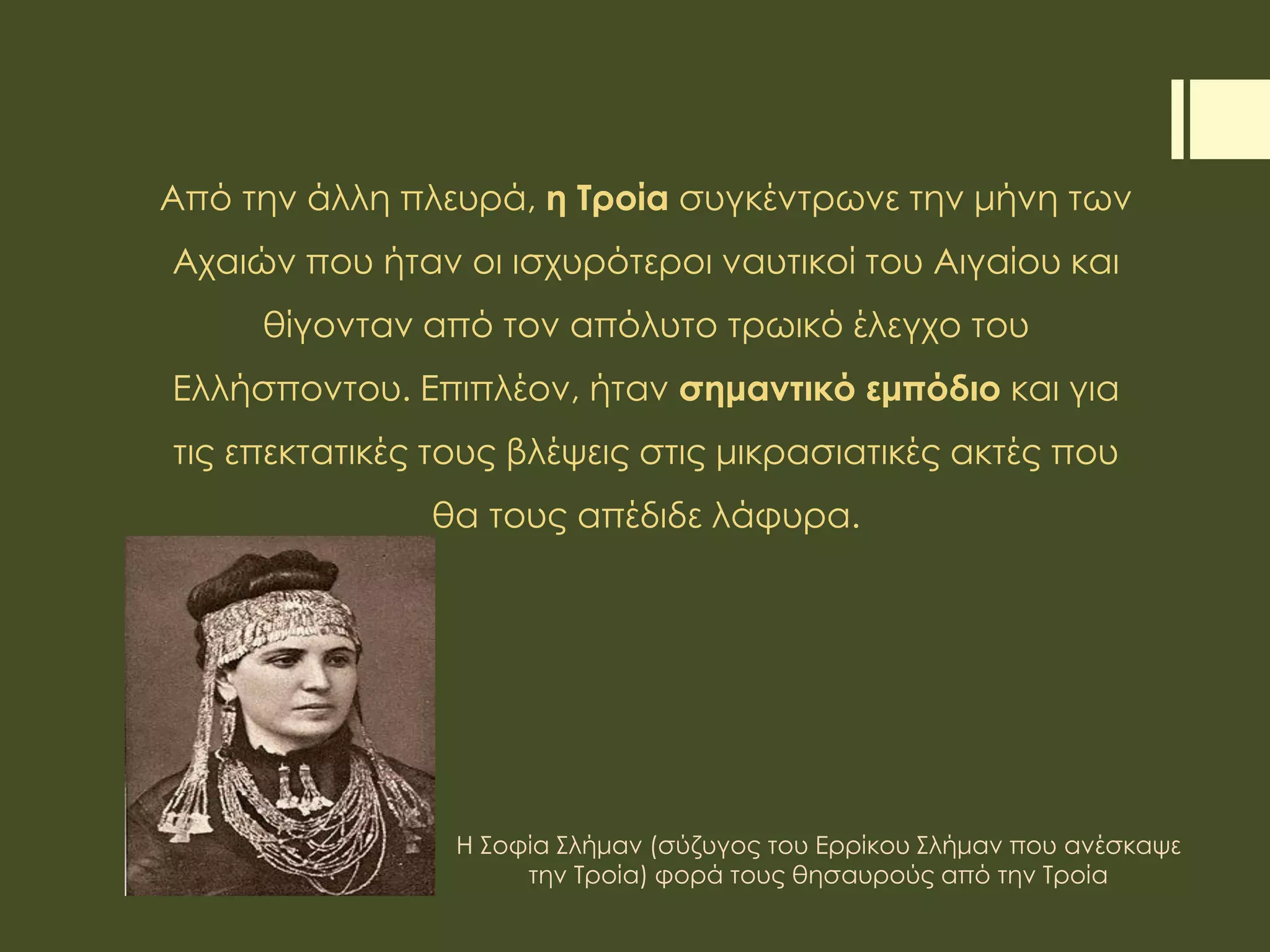 Από την άλλη πλευρά, η Τροία συγκέντρωνε την μήνη των
Αχαιών που ήταν οι ισχυρότεροι ναυτικοί του Αιγαίου και
θίγονταν από τον απόλυτο τρωικό έλεγχο του
Ελλήσποντου. Επιπλέον, ήταν σημαντικό εμπόδιο και για
τις επεκτατικές τους βλέψεις στις μικρασιατικές ακτές που
θα τους απέδιδε λάφυρα.
Η Σοφία Σλήμαν (σύζυγος του Ερρίκου Σλήμαν που ανέσκαψε
την Τροία) φορά τους θησαυρούς από την Τροία
 