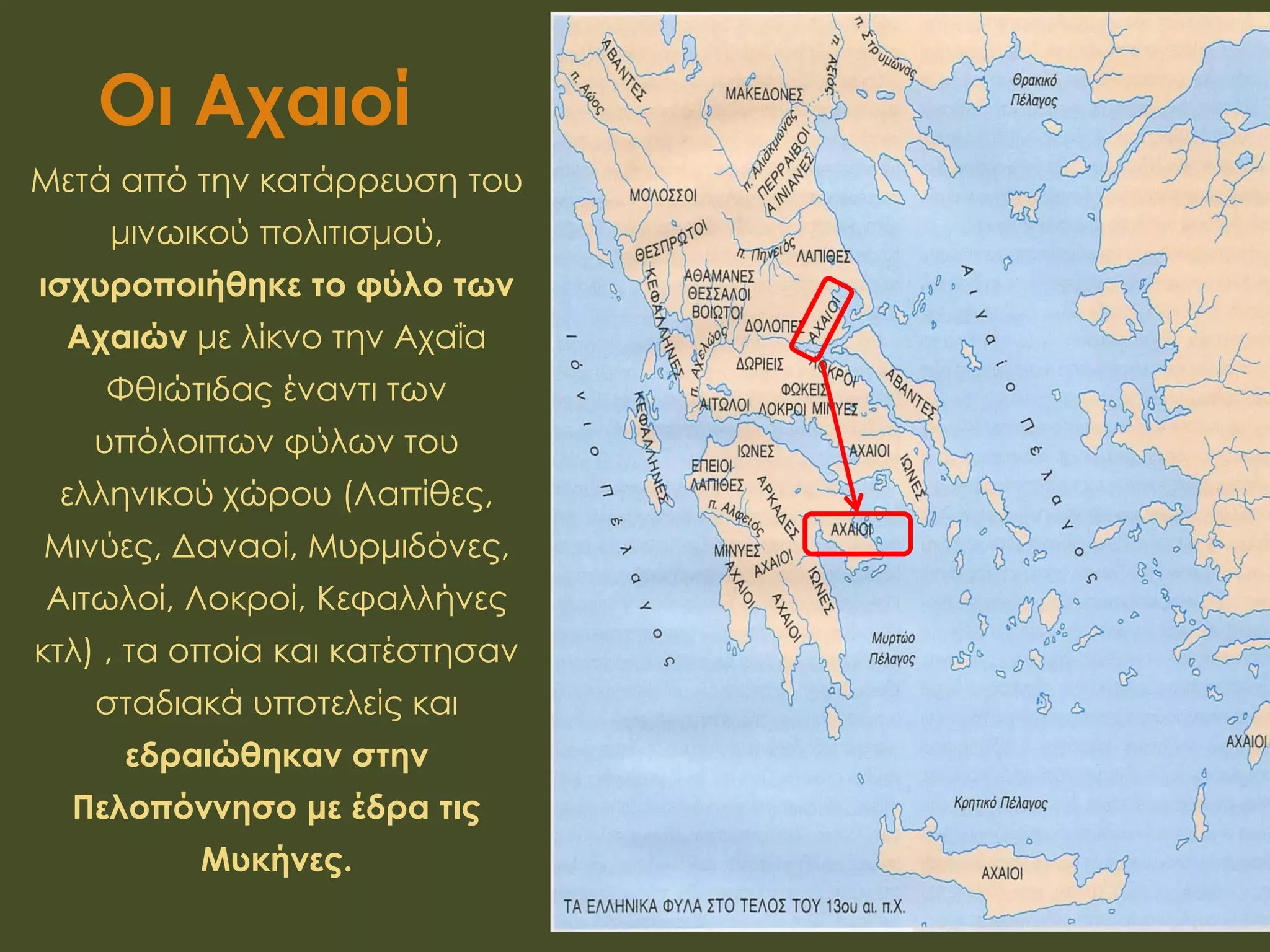Οι Αχαιοί
Μετά από την κατάρρευση του
μινωικού πολιτισμού,
ισχυροποιήθηκε το φύλο των
Αχαιών με λίκνο την Αχαΐα
Φθιώτιδας έναντι των
υπόλοιπων φύλων του
ελληνικού χώρου (Λαπίθες,
Μινύες, Δαναοί, Μυρμιδόνες,
Αιτωλοί, Λοκροί, Κεφαλλήνες
κτλ) , τα οποία και κατέστησαν
σταδιακά υποτελείς και
εδραιώθηκαν στην
Πελοπόννησο με έδρα τις
Μυκήνες.
 