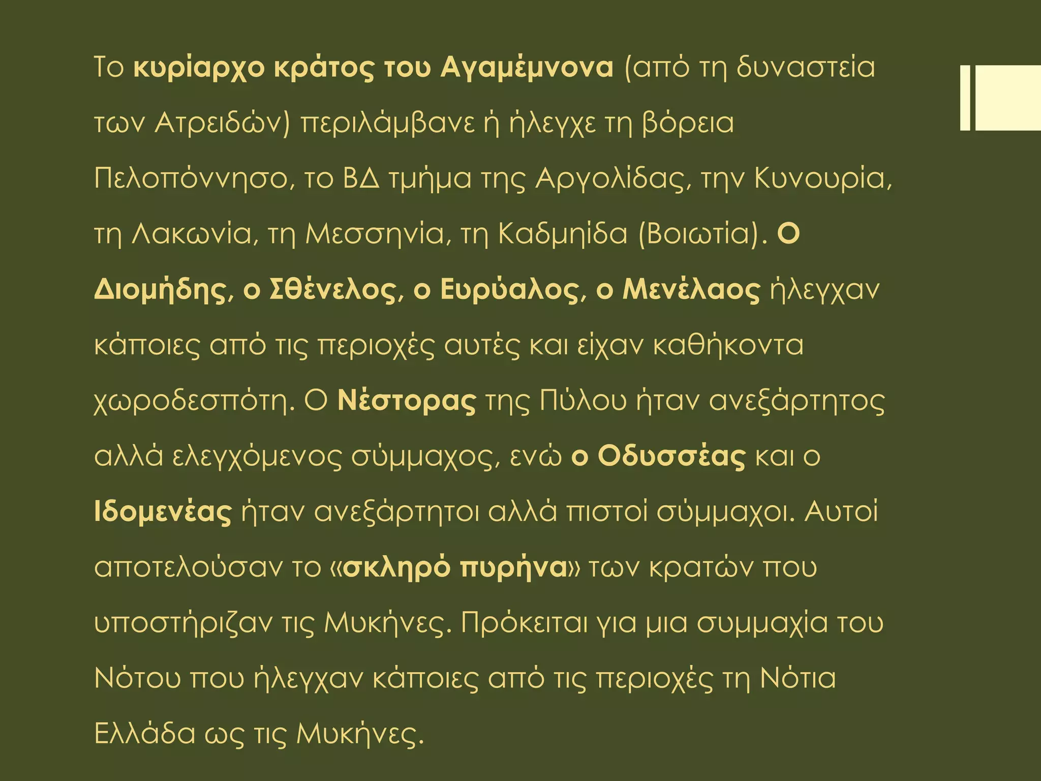 Το κυρίαρχο κράτος του Αγαμέμνονα (από τη δυναστεία
των Ατρειδών) περιλάμβανε ή ήλεγχε τη βόρεια
Πελοπόννησο, το ΒΔ τμήμα της Αργολίδας, την Κυνουρία,
τη Λακωνία, τη Μεσσηνία, τη Καδμηίδα (Βοιωτία). Ο
Διομήδης, ο Σθένελος, ο Ευρύαλος, ο Μενέλαος ήλεγχαν
κάποιες από τις περιοχές αυτές και είχαν καθήκοντα
χωροδεσπότη. Ο Νέστορας της Πύλου ήταν ανεξάρτητος
αλλά ελεγχόμενος σύμμαχος, ενώ ο Οδυσσέας και ο
Ιδομενέας ήταν ανεξάρτητοι αλλά πιστοί σύμμαχοι. Αυτοί
αποτελούσαν το «σκληρό πυρήνα» των κρατών που
υποστήριζαν τις Μυκήνες. Πρόκειται για μια συμμαχία του
Νότου που ήλεγχαν κάποιες από τις περιοχές τη Νότια
Ελλάδα ως τις Μυκήνες.
 